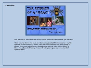 1st March 2008




                 Lo's! Welcome to The Science of a Legacy, or SoaL when I can't be bothered to type that all out.

                 This is a shorter chapter than usual, and I believe may be called 'filler' because I love my little
                 side-plots so! Recap? Erm, G3 heiress Saeva died taking her enemy Vee down with her. 'S
                 about it! Oh, if you're looking for more Shrew action at any time, check out The Quest For
                 Shrew-Hoo, a Bachelor Challenge I'm currently writing starring our very own Arvicanthis!
                 Speaking of Arvi..
 