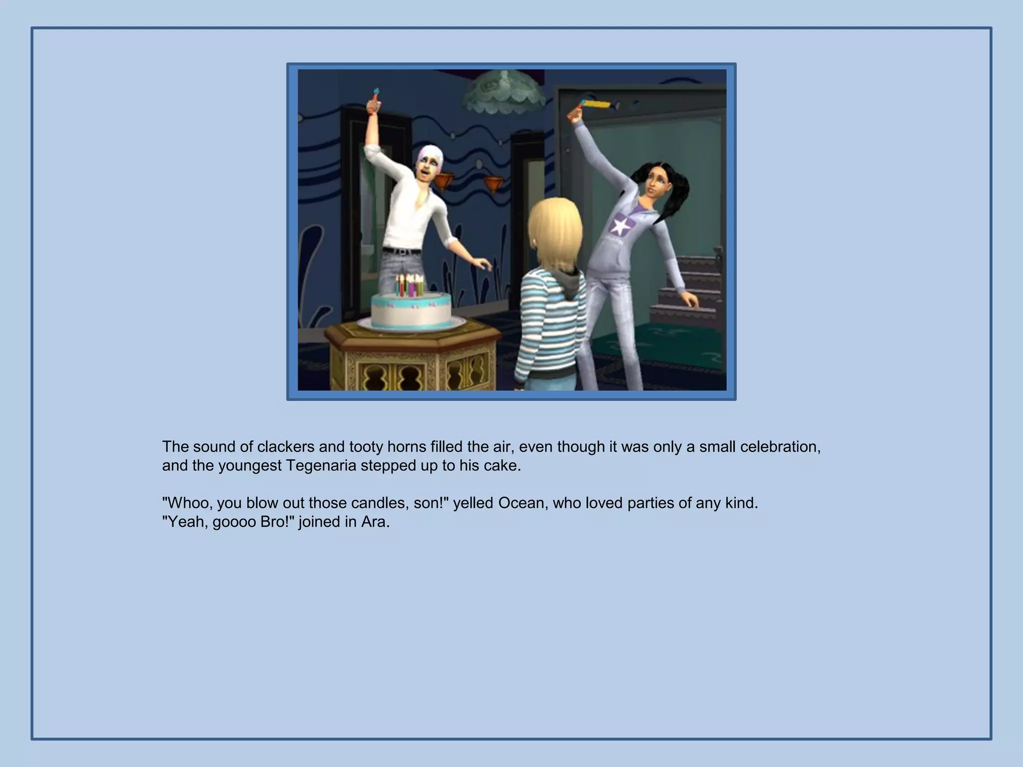 The sound of clackers and tooty horns filled the air, even though it was only a small celebration,
and the youngest Tegenaria stepped up to his cake.

"Whoo, you blow out those candles, son!" yelled Ocean, who loved parties of any kind.
"Yeah, goooo Bro!" joined in Ara.
 