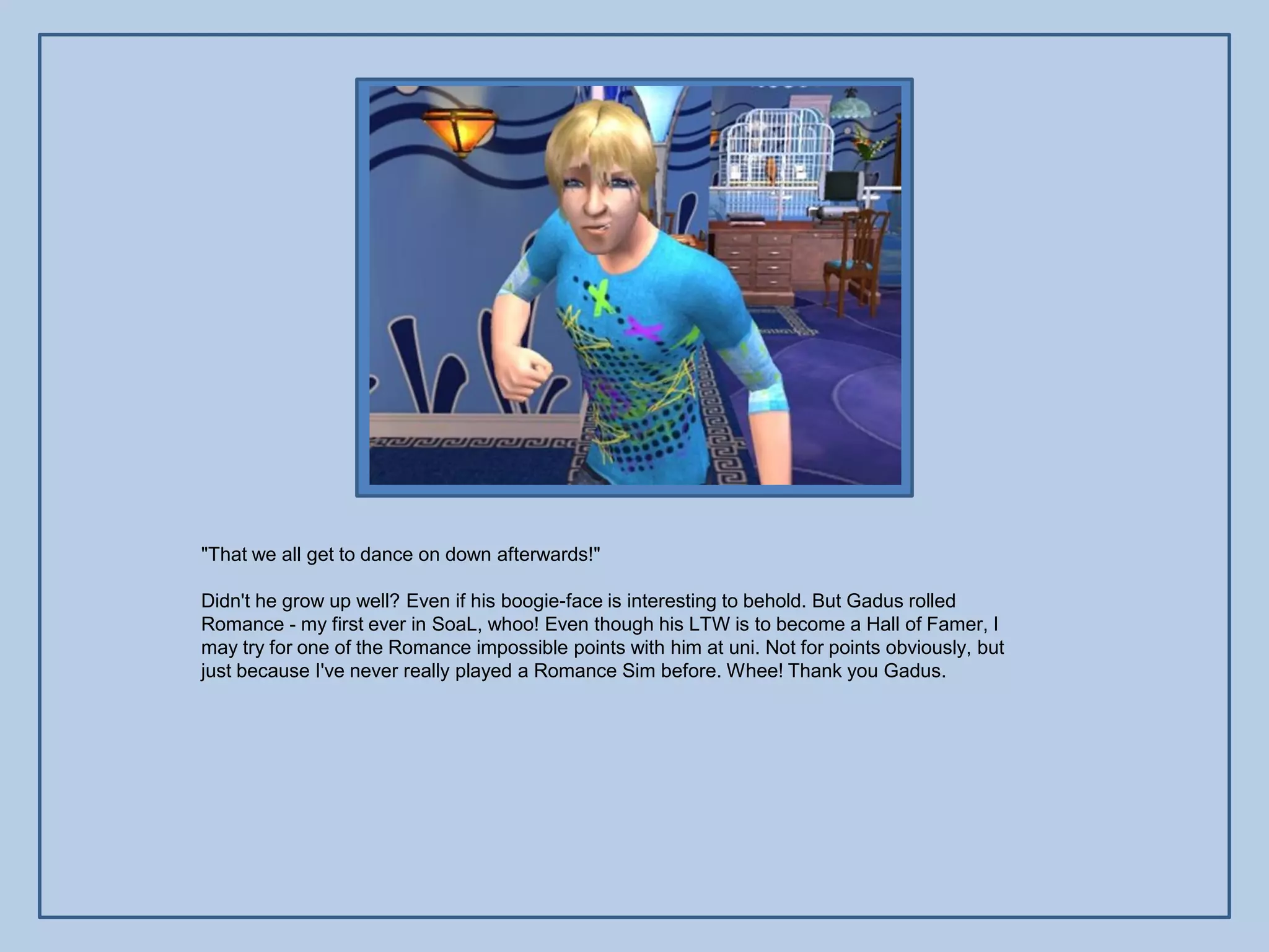 "That we all get to dance on down afterwards!"

Didn't he grow up well? Even if his boogie-face is interesting to behold. But Gadus rolled
Romance - my first ever in SoaL, whoo! Even though his LTW is to become a Hall of Famer, I
may try for one of the Romance impossible points with him at uni. Not for points obviously, but
just because I've never really played a Romance Sim before. Whee! Thank you Gadus.
 