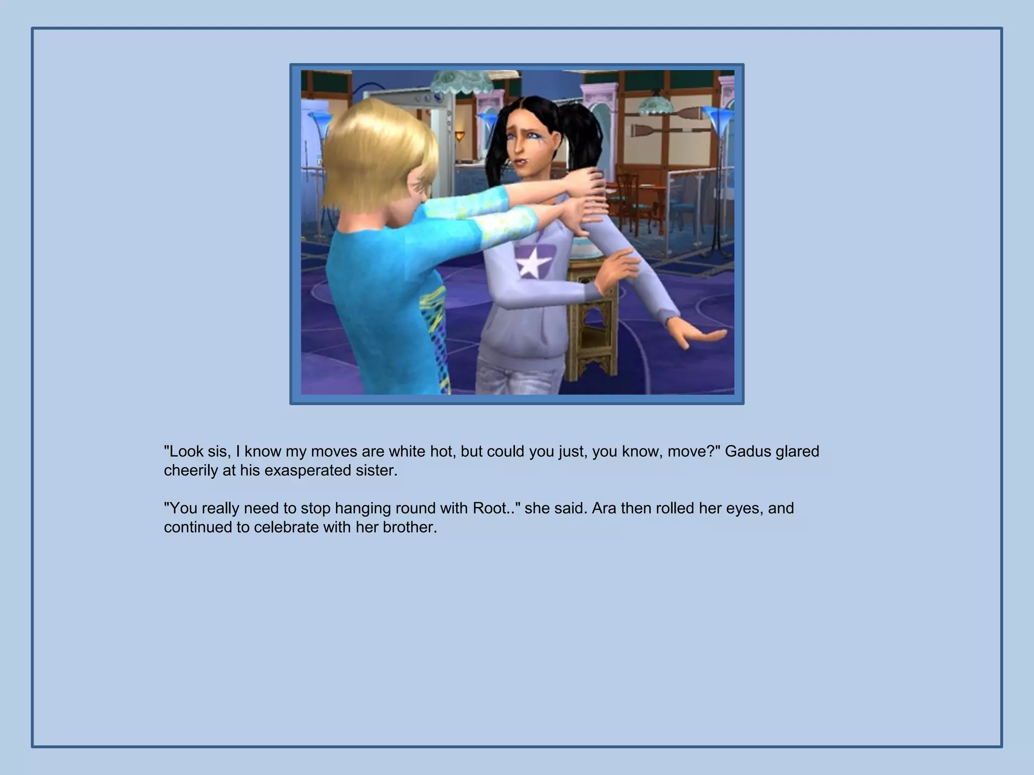 "Look sis, I know my moves are white hot, but could you just, you know, move?" Gadus glared
cheerily at his exasperated sister.

"You really need to stop hanging round with Root.." she said. Ara then rolled her eyes, and
continued to celebrate with her brother.
 