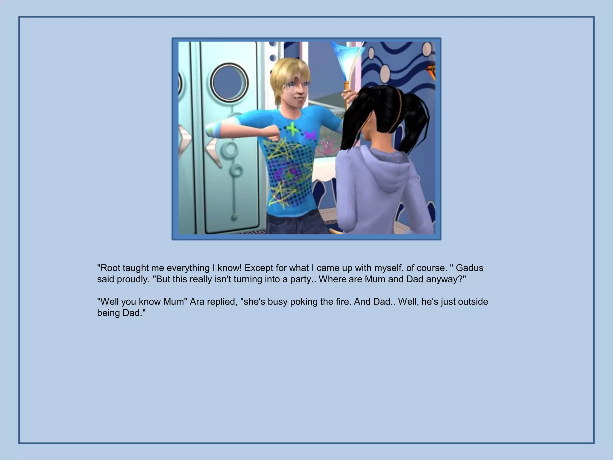 "Root taught me everything I know! Except for what I came up with myself, of course. " Gadus
said proudly. "But this really isn't turning into a party.. Where are Mum and Dad anyway?"

"Well you know Mum" Ara replied, "she's busy poking the fire. And Dad.. Well, he's just outside
being Dad."
 