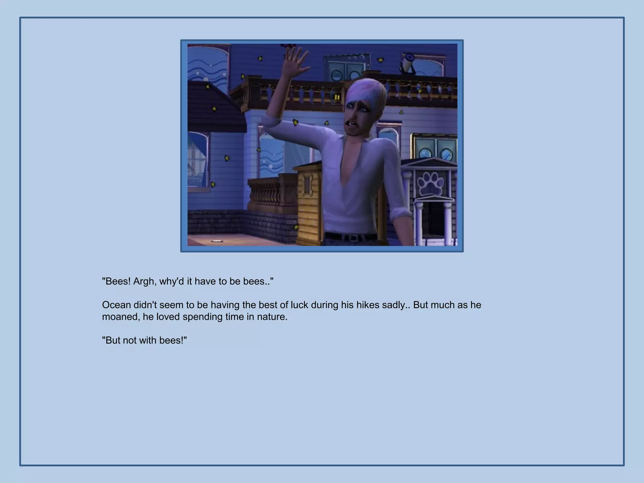 "Bees! Argh, why'd it have to be bees.."

Ocean didn't seem to be having the best of luck during his hikes sadly.. But much as he
moaned, he loved spending time in nature.

"But not with bees!"
 