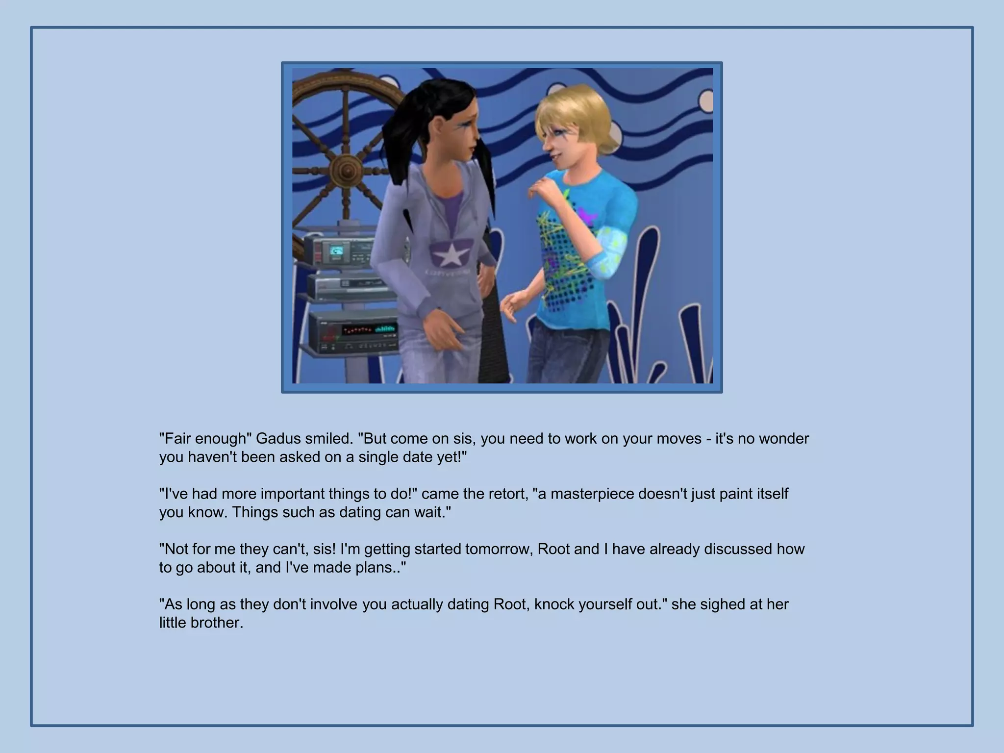 "Fair enough" Gadus smiled. "But come on sis, you need to work on your moves - it's no wonder
you haven't been asked on a single date yet!"

"I've had more important things to do!" came the retort, "a masterpiece doesn't just paint itself
you know. Things such as dating can wait."

"Not for me they can't, sis! I'm getting started tomorrow, Root and I have already discussed how
to go about it, and I've made plans.."

"As long as they don't involve you actually dating Root, knock yourself out." she sighed at her
little brother.
 
