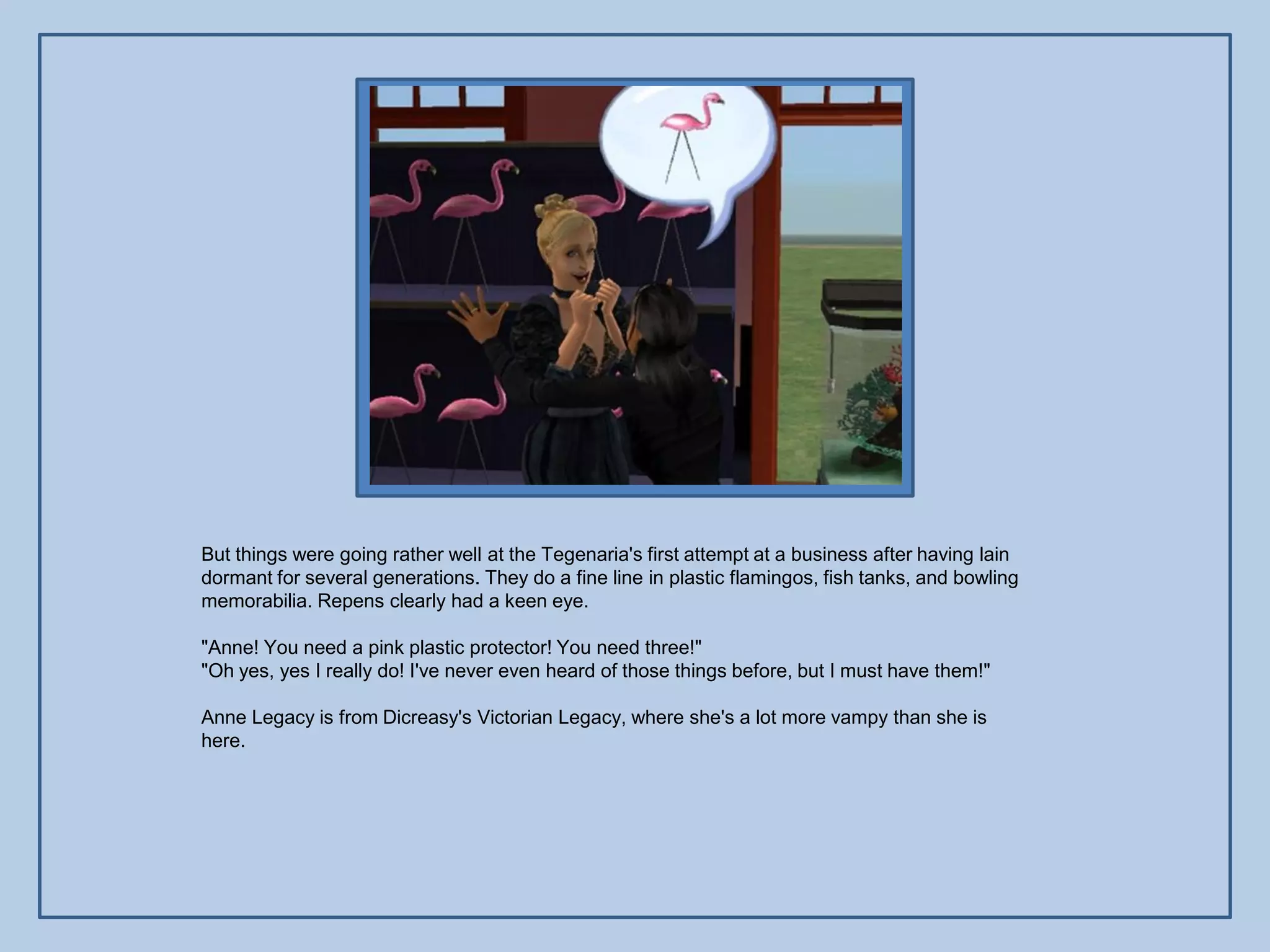 But things were going rather well at the Tegenaria's first attempt at a business after having lain
dormant for several generations. They do a fine line in plastic flamingos, fish tanks, and bowling
memorabilia. Repens clearly had a keen eye.

"Anne! You need a pink plastic protector! You need three!"
"Oh yes, yes I really do! I've never even heard of those things before, but I must have them!"

Anne Legacy is from Dicreasy's Victorian Legacy, where she's a lot more vampy than she is
here.
 
