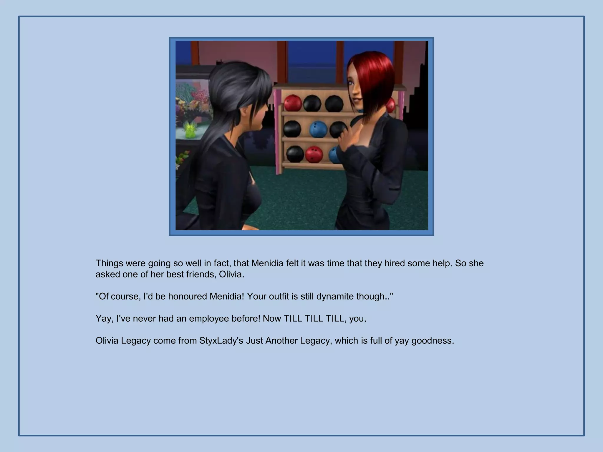 Things were going so well in fact, that Menidia felt it was time that they hired some help. So she
asked one of her best friends, Olivia.

"Of course, I'd be honoured Menidia! Your outfit is still dynamite though.."

Yay, I've never had an employee before! Now TILL TILL TILL, you.

Olivia Legacy come from StyxLady's Just Another Legacy, which is full of yay goodness.
 