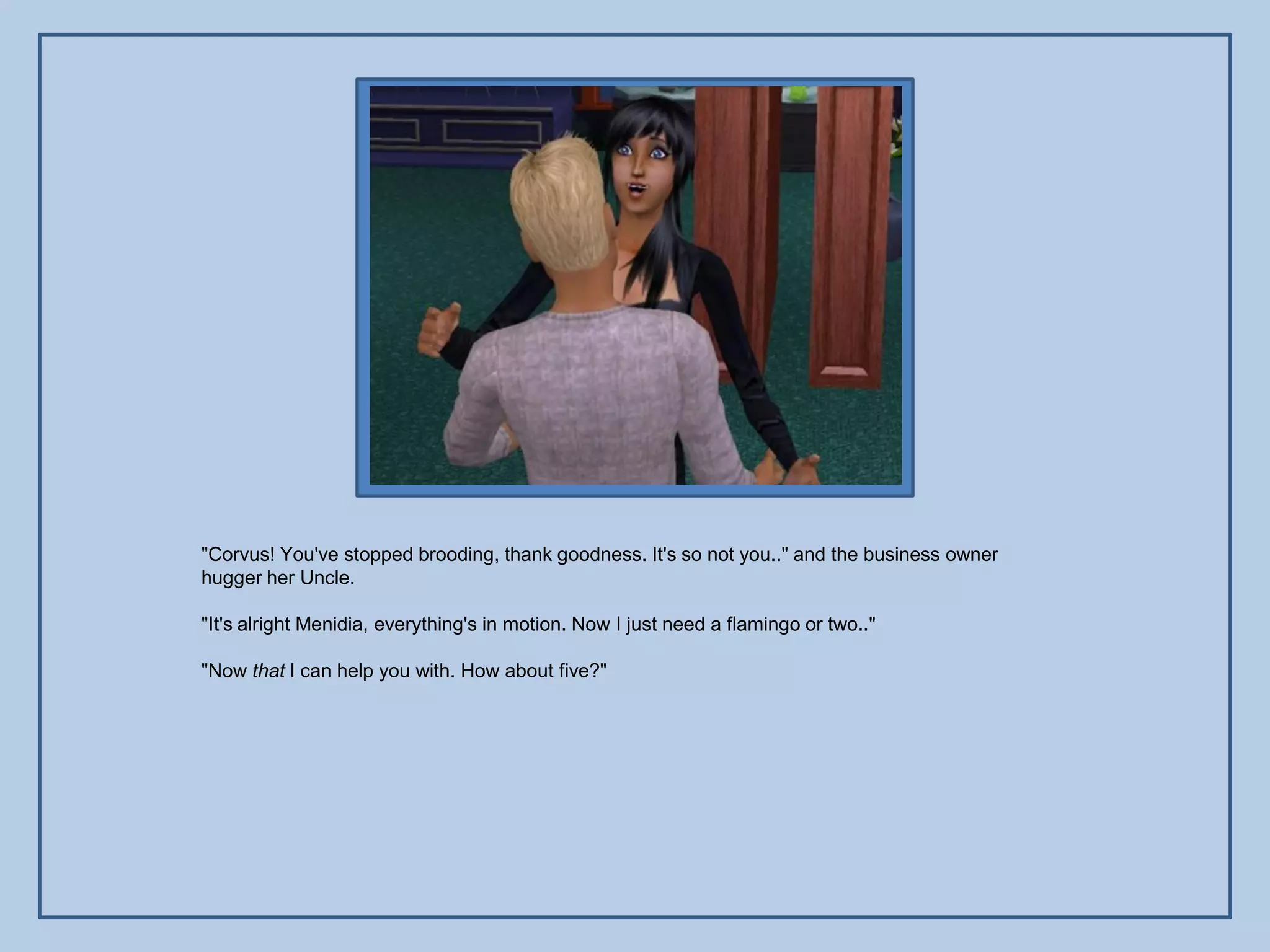 "Corvus! You've stopped brooding, thank goodness. It's so not you.." and the business owner
hugger her Uncle.

"It's alright Menidia, everything's in motion. Now I just need a flamingo or two.."

"Now that I can help you with. How about five?"
 