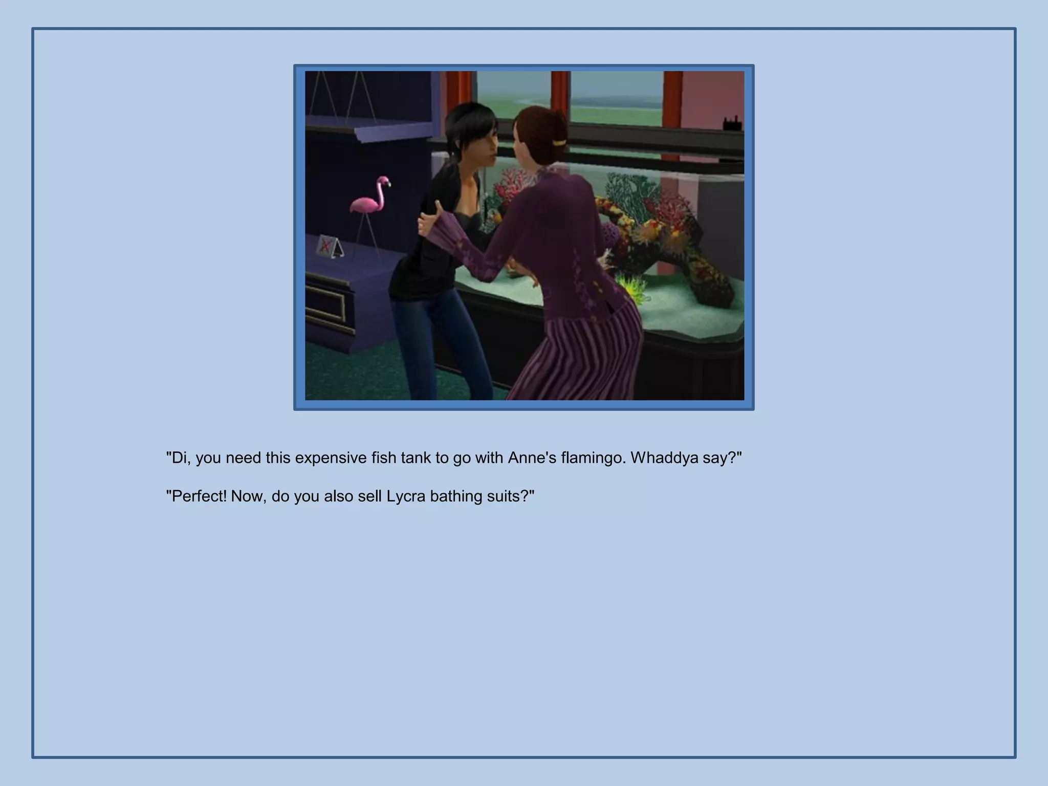 "Di, you need this expensive fish tank to go with Anne's flamingo. Whaddya say?"

"Perfect! Now, do you also sell Lycra bathing suits?"
 