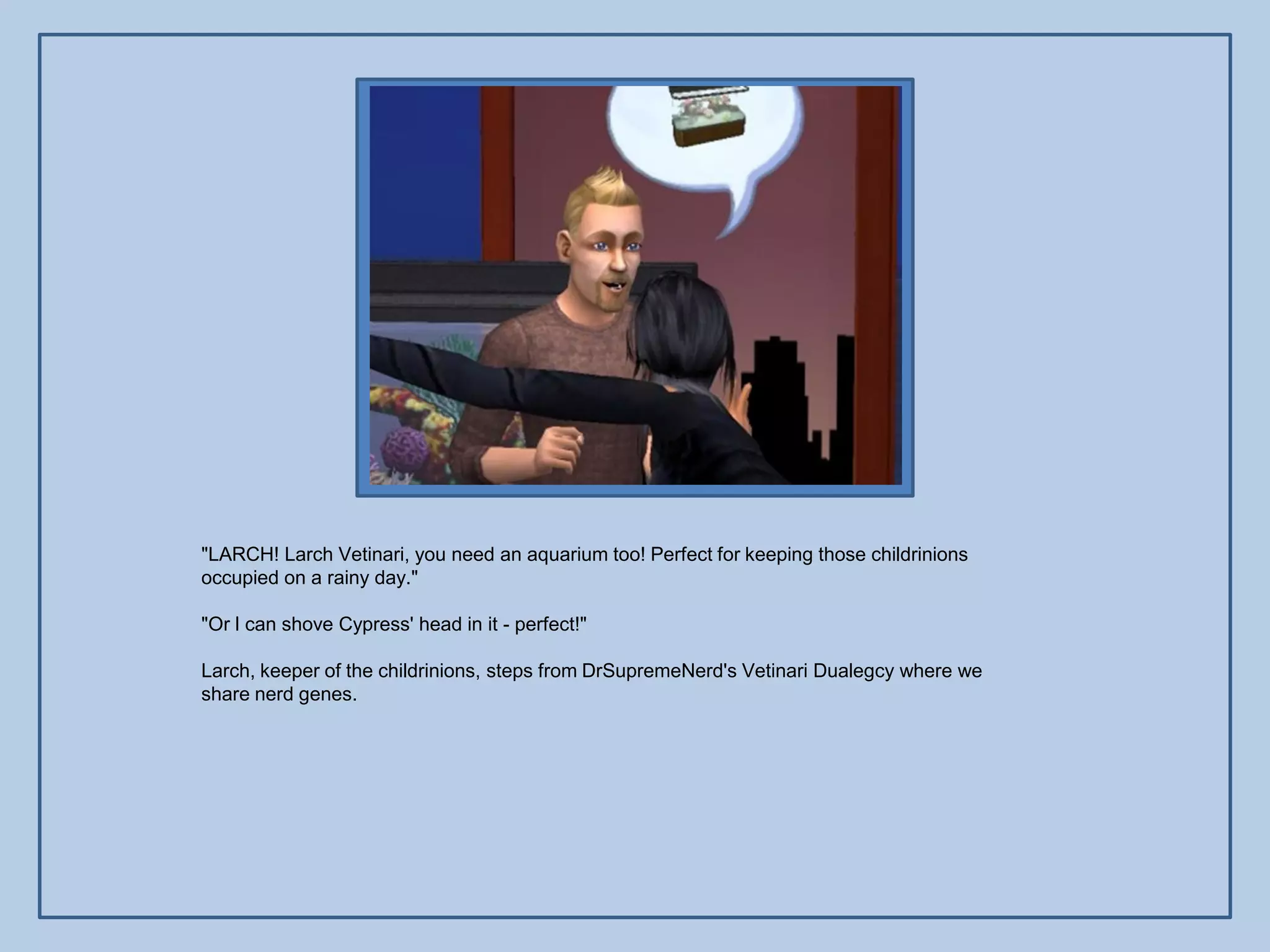 "LARCH! Larch Vetinari, you need an aquarium too! Perfect for keeping those childrinions
occupied on a rainy day."

"Or I can shove Cypress' head in it - perfect!"

Larch, keeper of the childrinions, steps from DrSupremeNerd's Vetinari Dualegcy where we
share nerd genes.
 