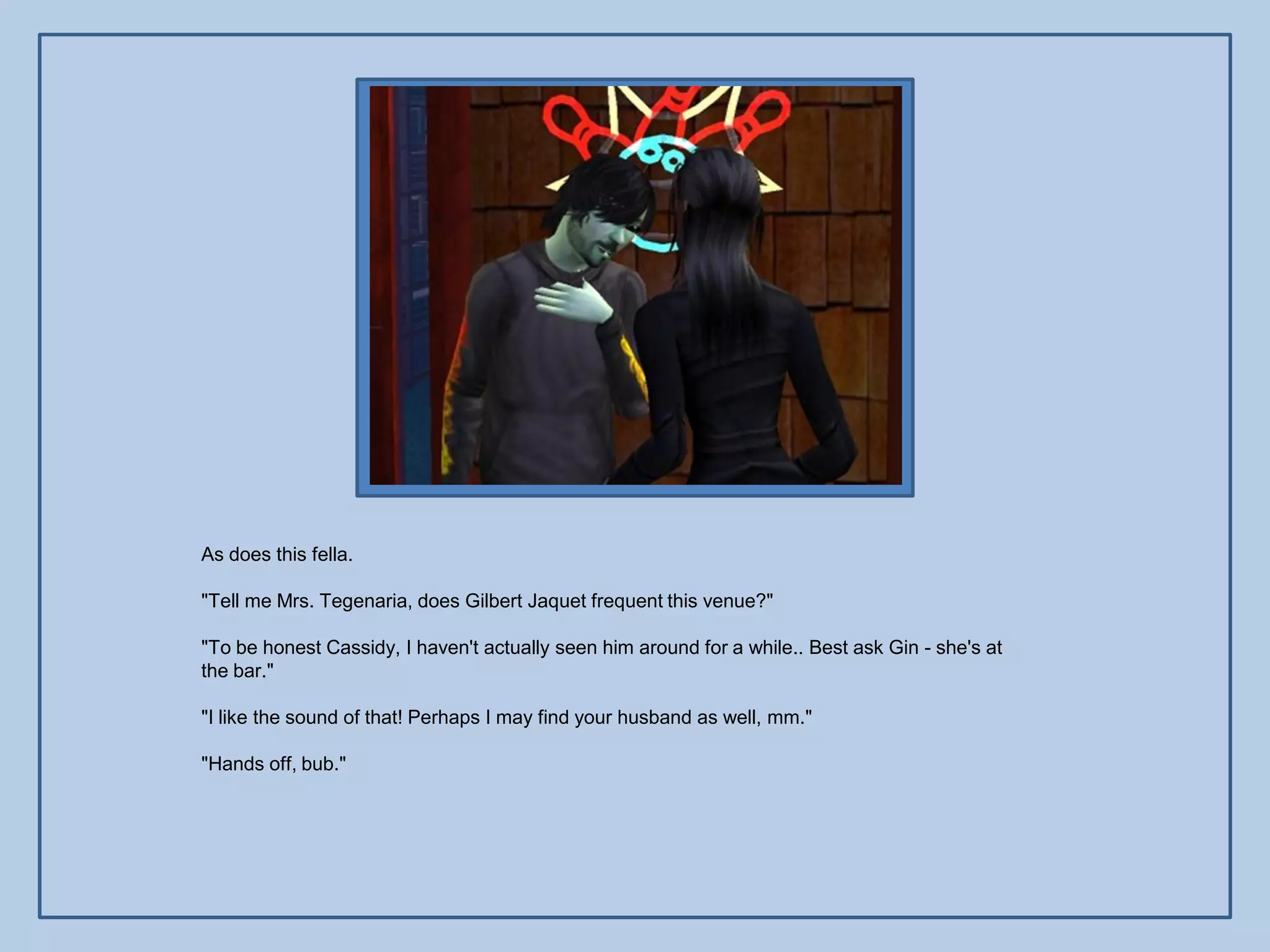 As does this fella.

"Tell me Mrs. Tegenaria, does Gilbert Jaquet frequent this venue?"

"To be honest Cassidy, I haven't actually seen him around for a while.. Best ask Gin - she's at
the bar."

"I like the sound of that! Perhaps I may find your husband as well, mm."

"Hands off, bub."
 