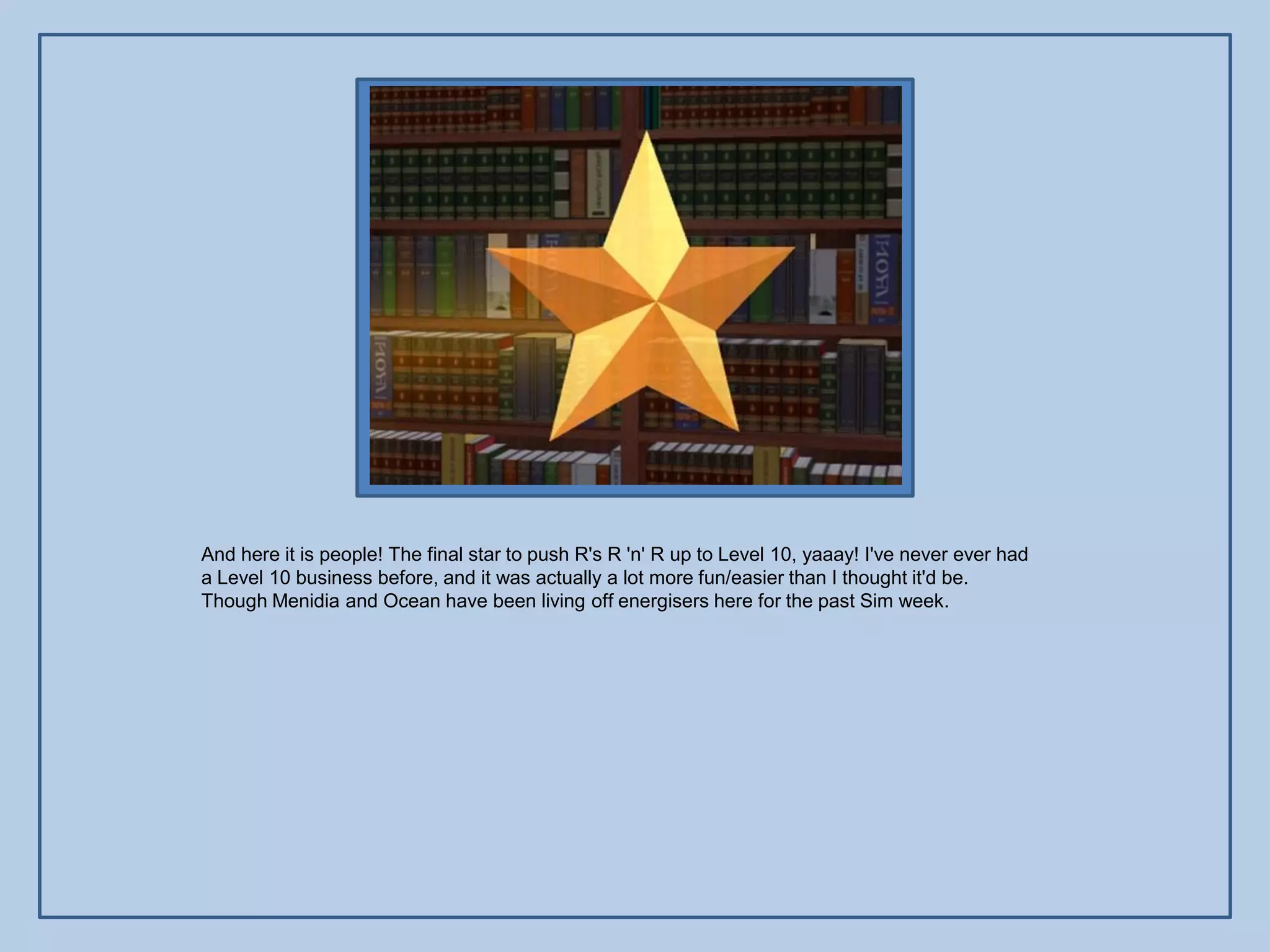 And here it is people! The final star to push R's R 'n' R up to Level 10, yaaay! I've never ever had
a Level 10 business before, and it was actually a lot more fun/easier than I thought it'd be.
Though Menidia and Ocean have been living off energisers here for the past Sim week.
 