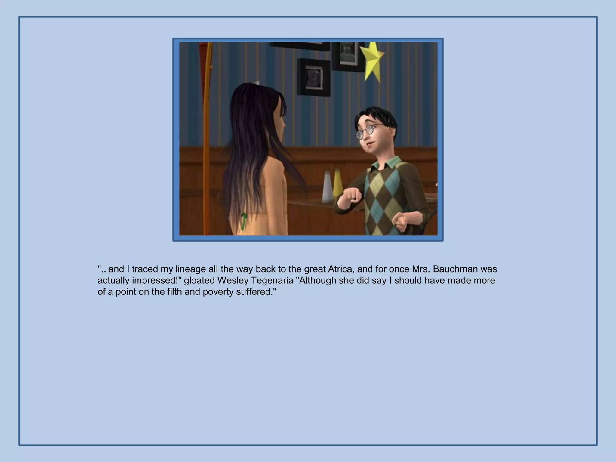 ".. and I traced my lineage all the way back to the great Atrica, and for once Mrs. Bauchman was
actually impressed!" gloated Wesley Tegenaria "Although she did say I should have made more
of a point on the filth and poverty suffered."
 