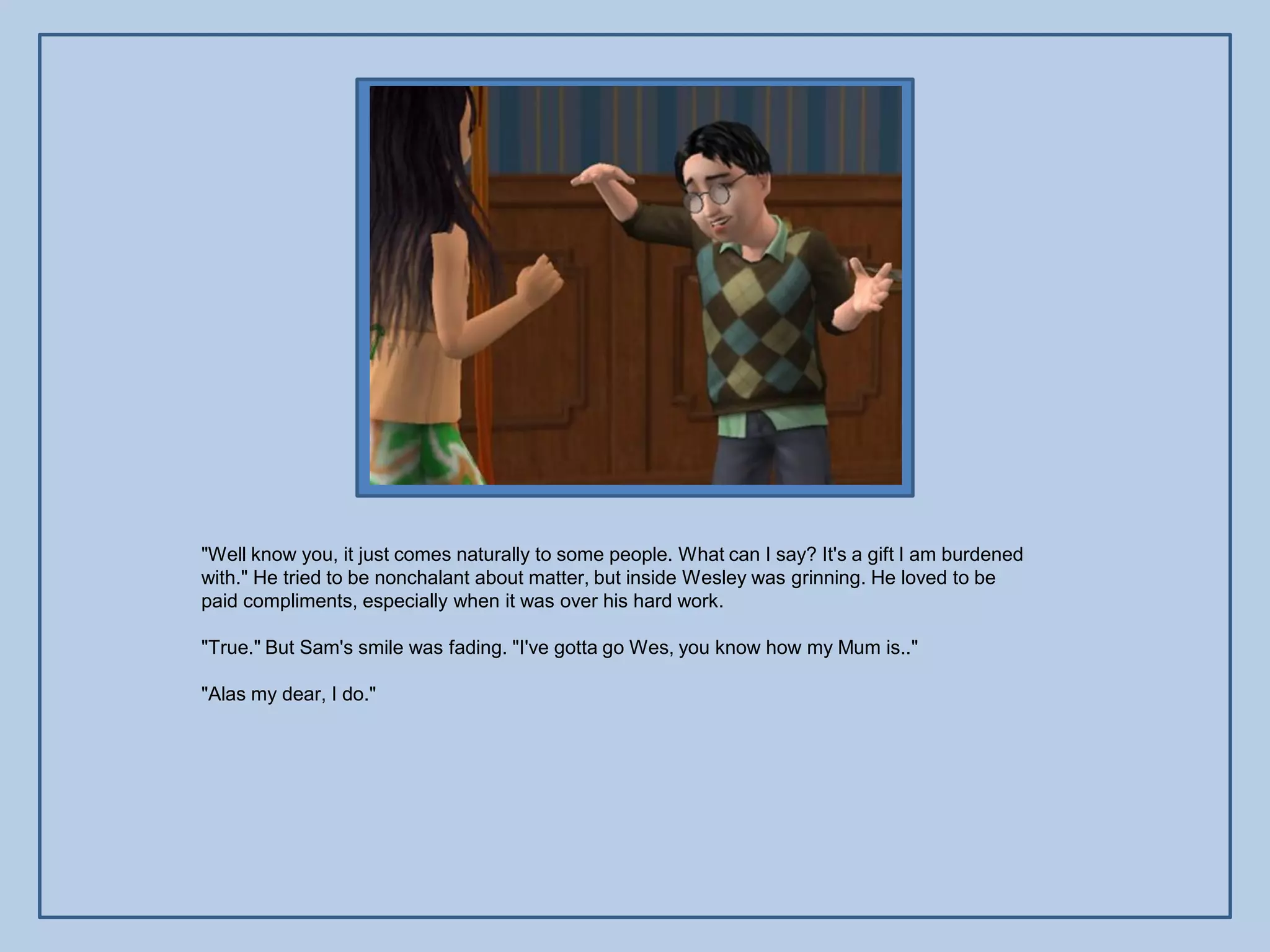 "Well know you, it just comes naturally to some people. What can I say? It's a gift I am burdened
with." He tried to be nonchalant about matter, but inside Wesley was grinning. He loved to be
paid compliments, especially when it was over his hard work.

"True." But Sam's smile was fading. "I've gotta go Wes, you know how my Mum is.."

"Alas my dear, I do."
 