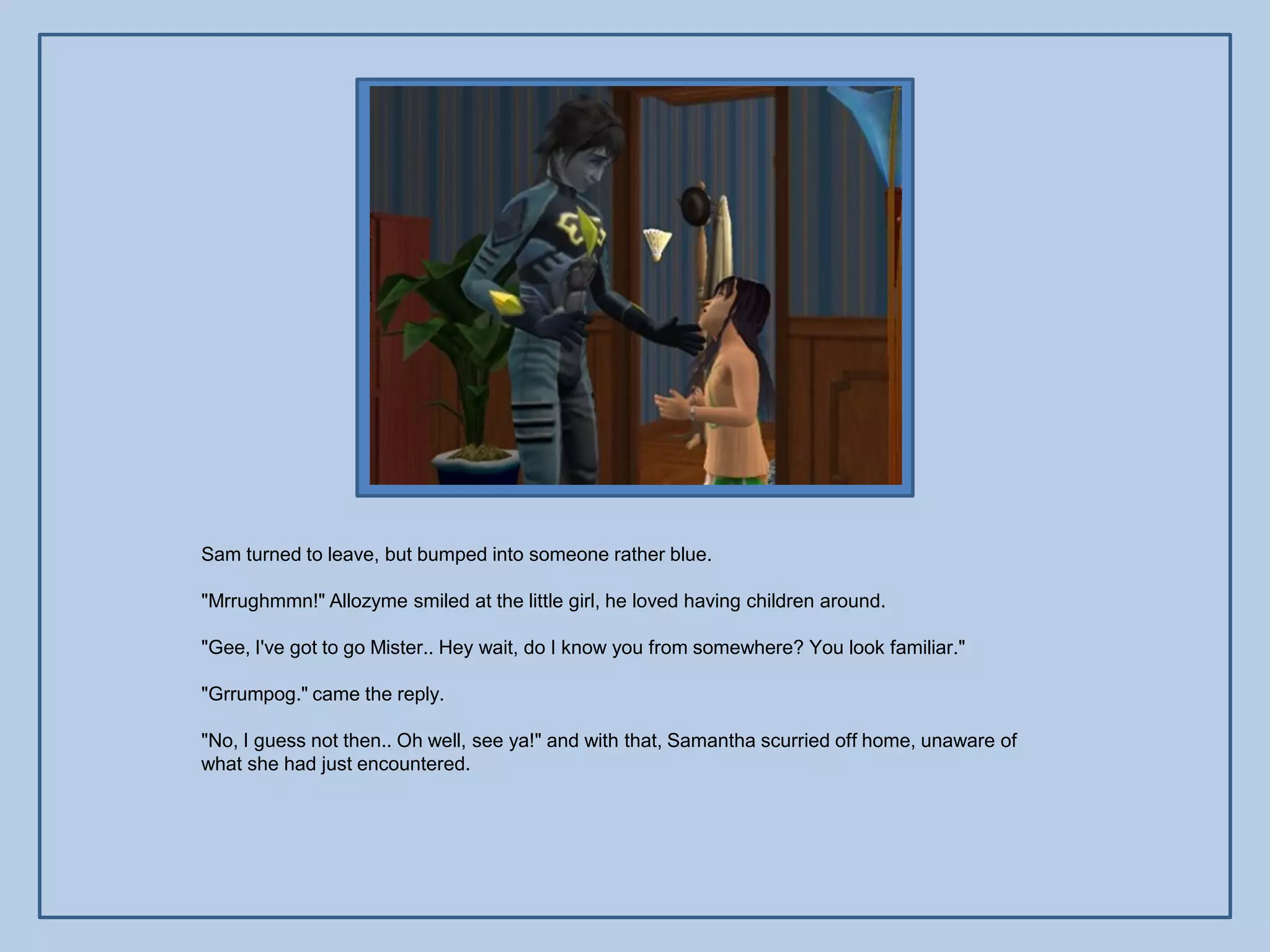 Sam turned to leave, but bumped into someone rather blue.

"Mrrughmmn!" Allozyme smiled at the little girl, he loved having children around.

"Gee, I've got to go Mister.. Hey wait, do I know you from somewhere? You look familiar."

"Grrumpog." came the reply.

"No, I guess not then.. Oh well, see ya!" and with that, Samantha scurried off home, unaware of
what she had just encountered.
 