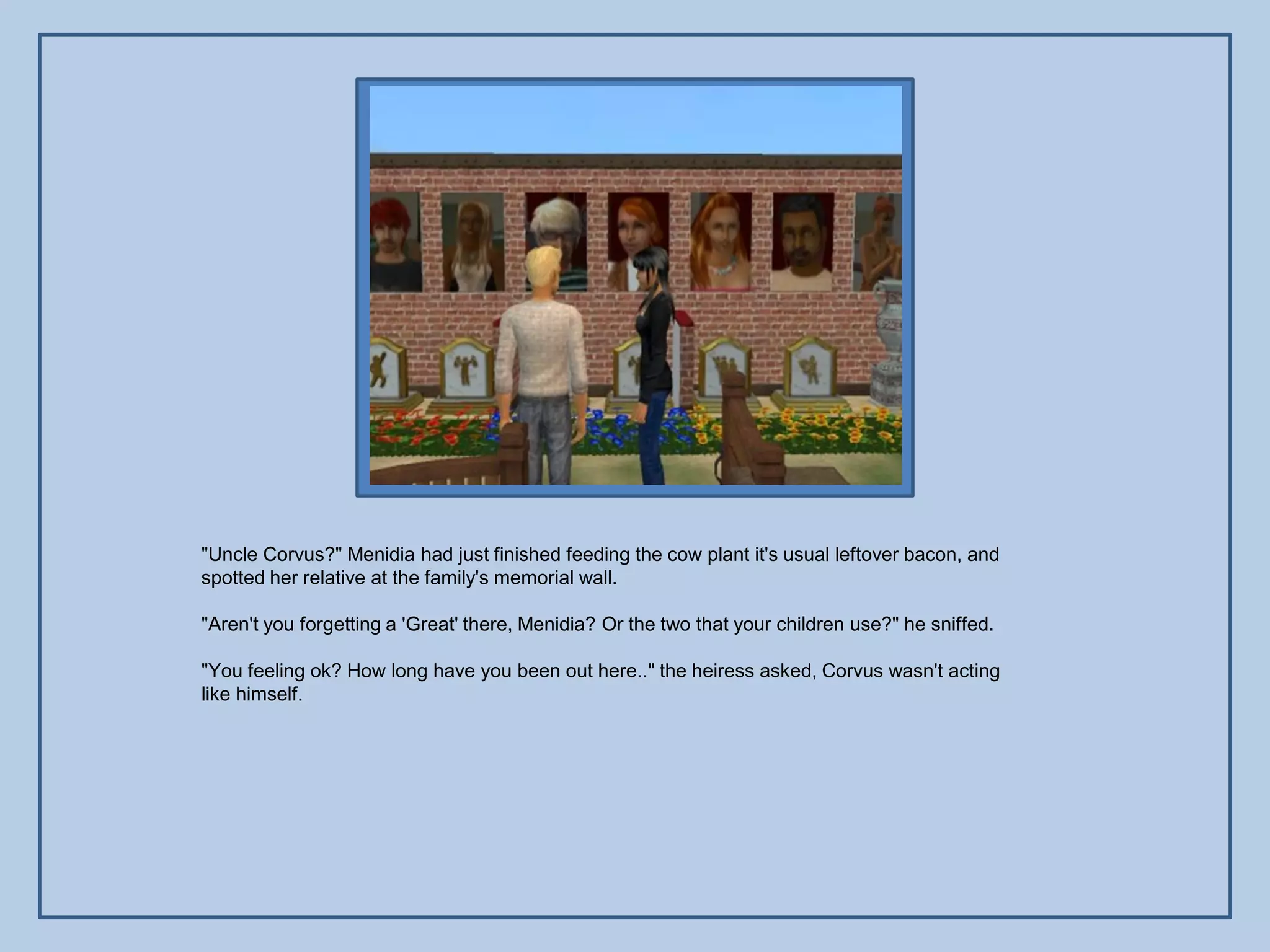 "Uncle Corvus?" Menidia had just finished feeding the cow plant it's usual leftover bacon, and
spotted her relative at the family's memorial wall.

"Aren't you forgetting a 'Great' there, Menidia? Or the two that your children use?" he sniffed.

"You feeling ok? How long have you been out here.." the heiress asked, Corvus wasn't acting
like himself.
 