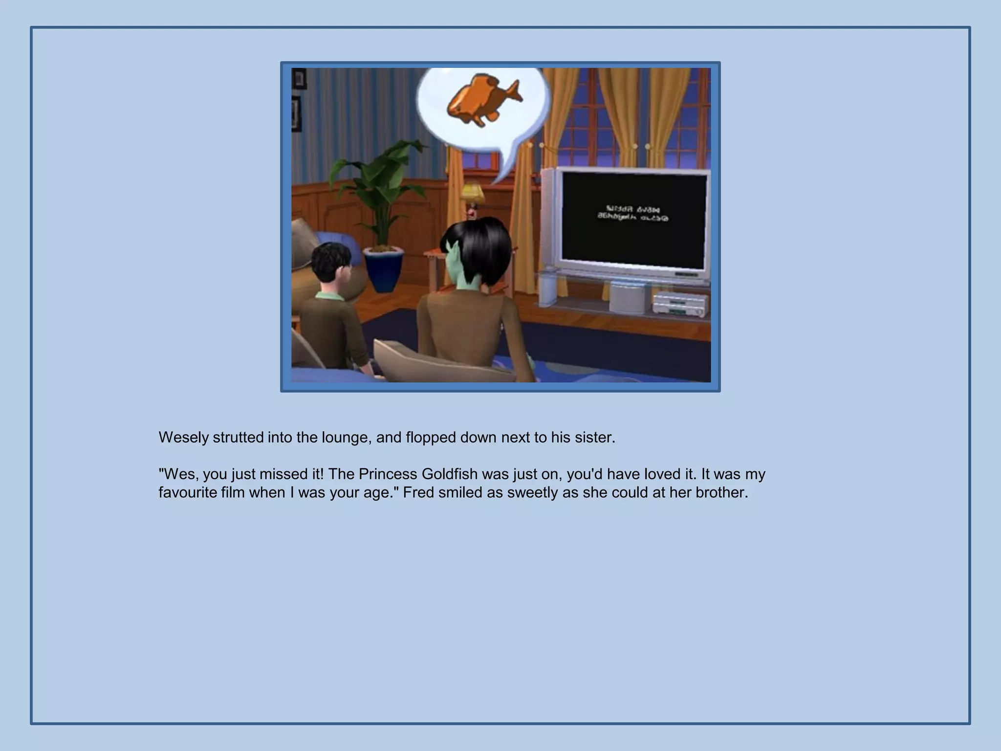 Wesely strutted into the lounge, and flopped down next to his sister.

"Wes, you just missed it! The Princess Goldfish was just on, you'd have loved it. It was my
favourite film when I was your age." Fred smiled as sweetly as she could at her brother.
 