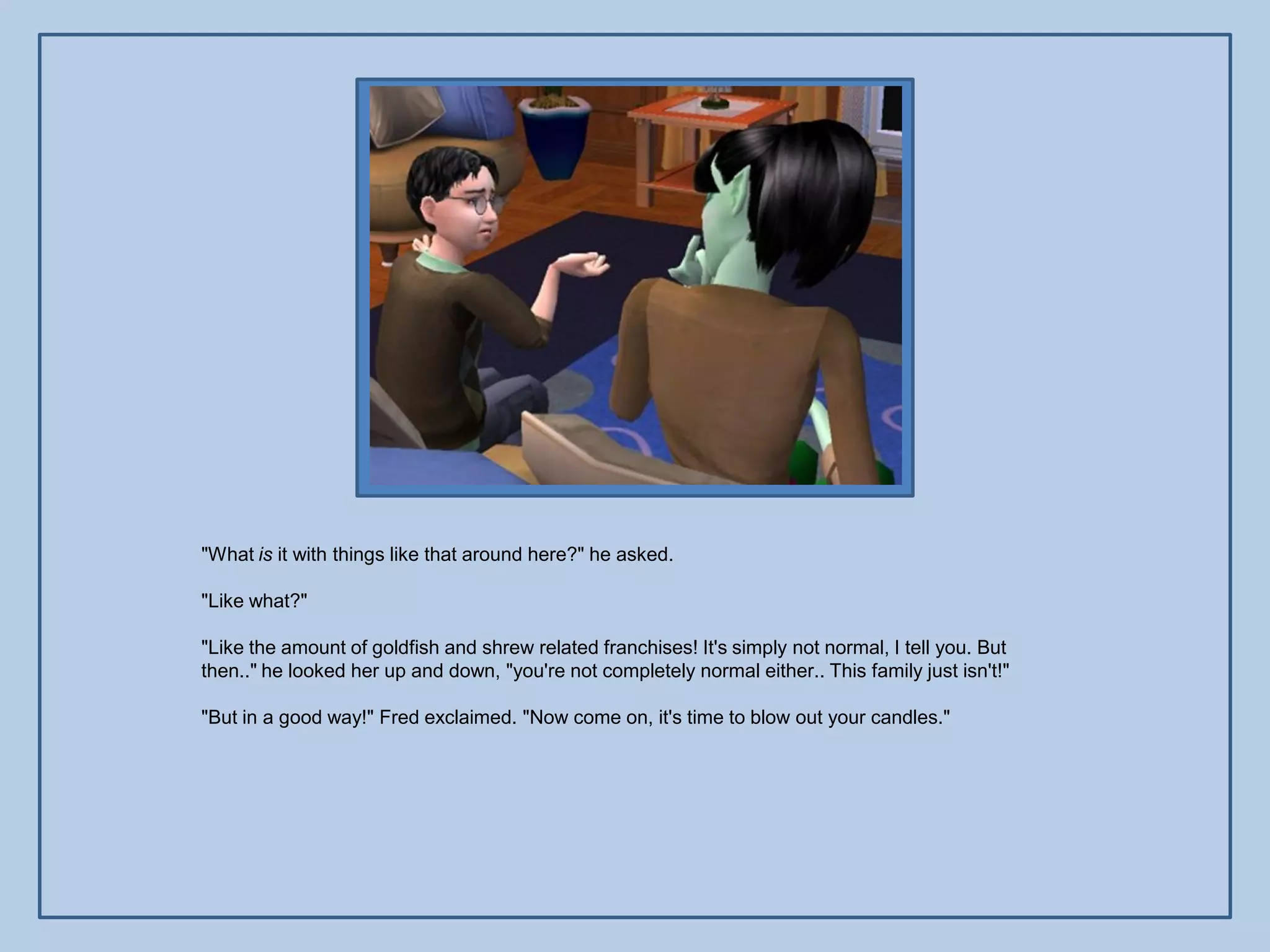 "What is it with things like that around here?" he asked.

"Like what?"

"Like the amount of goldfish and shrew related franchises! It's simply not normal, I tell you. But
then.." he looked her up and down, "you're not completely normal either.. This family just isn't!"

"But in a good way!" Fred exclaimed. "Now come on, it's time to blow out your candles."
 