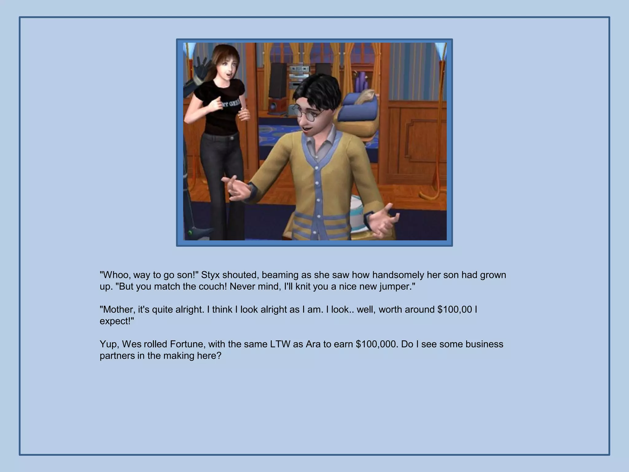 "Whoo, way to go son!" Styx shouted, beaming as she saw how handsomely her son had grown
up. "But you match the couch! Never mind, I'll knit you a nice new jumper."

"Mother, it's quite alright. I think I look alright as I am. I look.. well, worth around $100,00 I
expect!"

Yup, Wes rolled Fortune, with the same LTW as Ara to earn $100,000. Do I see some business
partners in the making here?
 