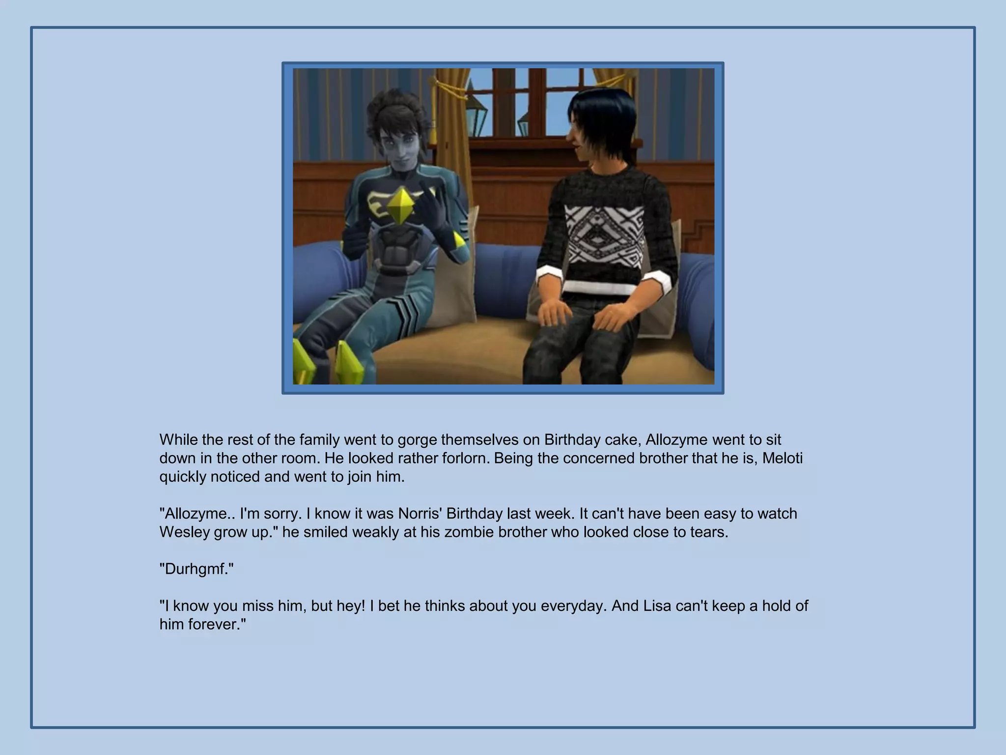 While the rest of the family went to gorge themselves on Birthday cake, Allozyme went to sit
down in the other room. He looked rather forlorn. Being the concerned brother that he is, Meloti
quickly noticed and went to join him.

"Allozyme.. I'm sorry. I know it was Norris' Birthday last week. It can't have been easy to watch
Wesley grow up." he smiled weakly at his zombie brother who looked close to tears.

"Durhgmf."

"I know you miss him, but hey! I bet he thinks about you everyday. And Lisa can't keep a hold of
him forever."
 