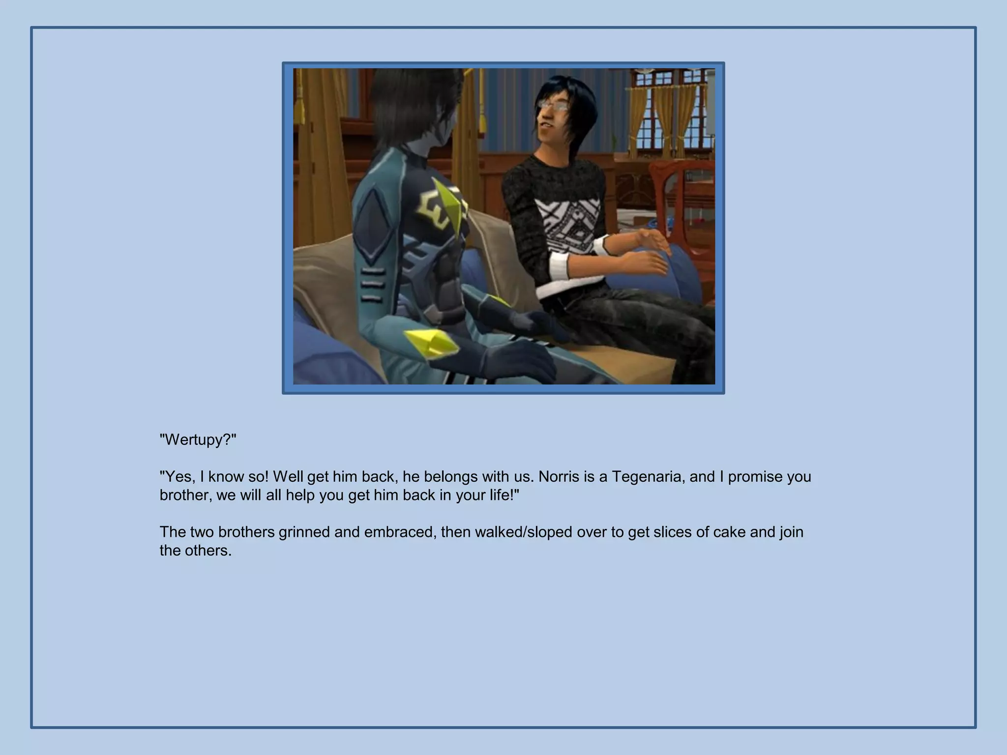 "Wertupy?"

"Yes, I know so! Well get him back, he belongs with us. Norris is a Tegenaria, and I promise you
brother, we will all help you get him back in your life!"

The two brothers grinned and embraced, then walked/sloped over to get slices of cake and join
the others.
 