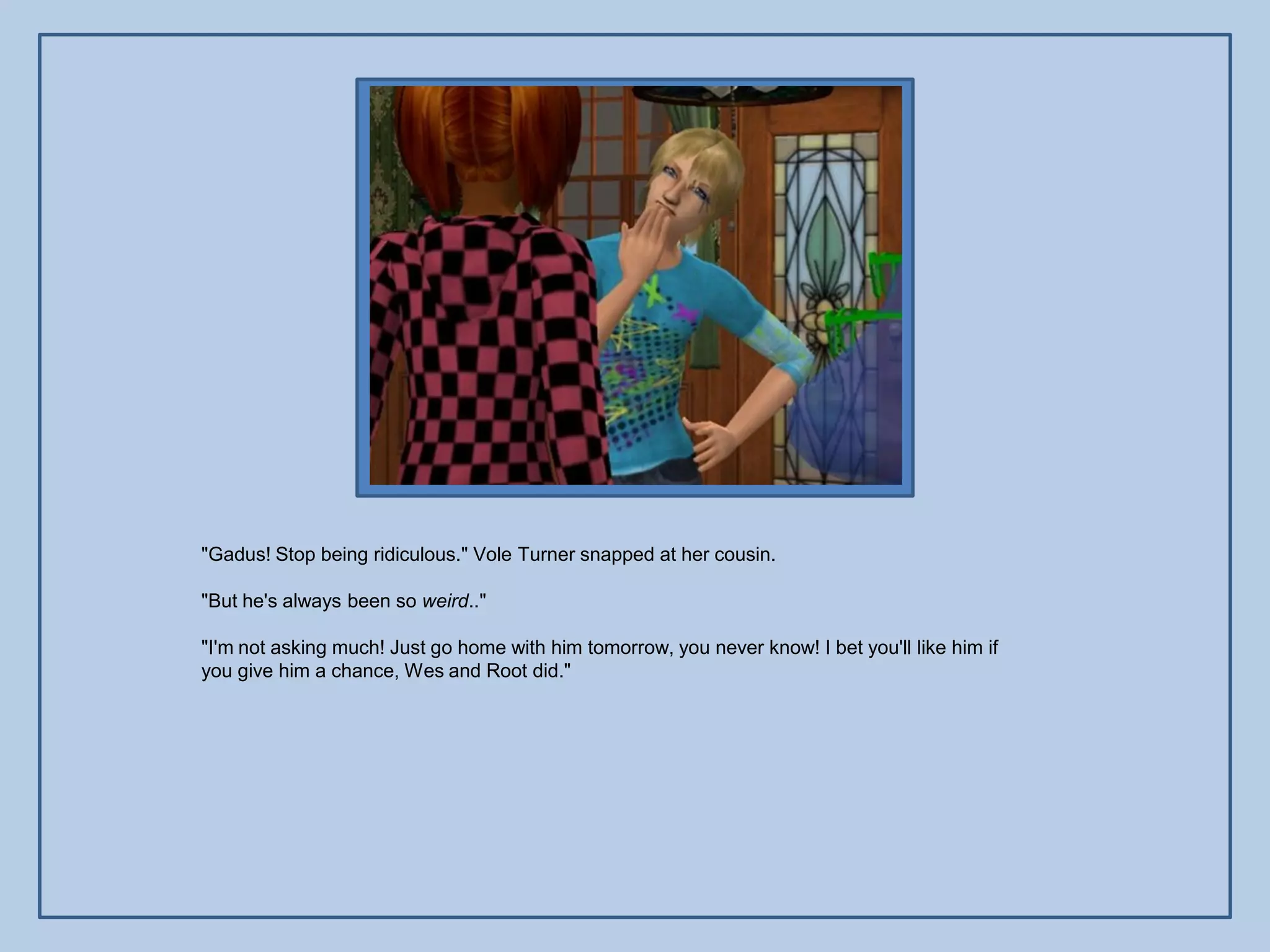 "Gadus! Stop being ridiculous." Vole Turner snapped at her cousin.

"But he's always been so weird.."

"I'm not asking much! Just go home with him tomorrow, you never know! I bet you'll like him if
you give him a chance, Wes and Root did."
 