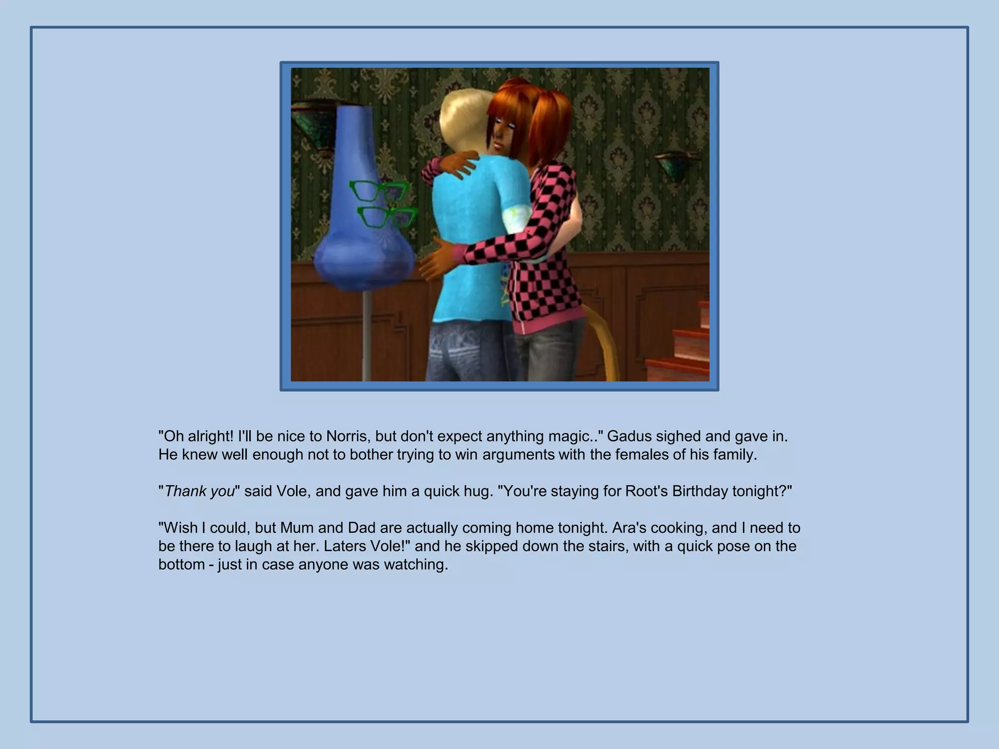 "Oh alright! I'll be nice to Norris, but don't expect anything magic.." Gadus sighed and gave in.
He knew well enough not to bother trying to win arguments with the females of his family.

"Thank you" said Vole, and gave him a quick hug. "You're staying for Root's Birthday tonight?"

"Wish I could, but Mum and Dad are actually coming home tonight. Ara's cooking, and I need to
be there to laugh at her. Laters Vole!" and he skipped down the stairs, with a quick pose on the
bottom - just in case anyone was watching.
 