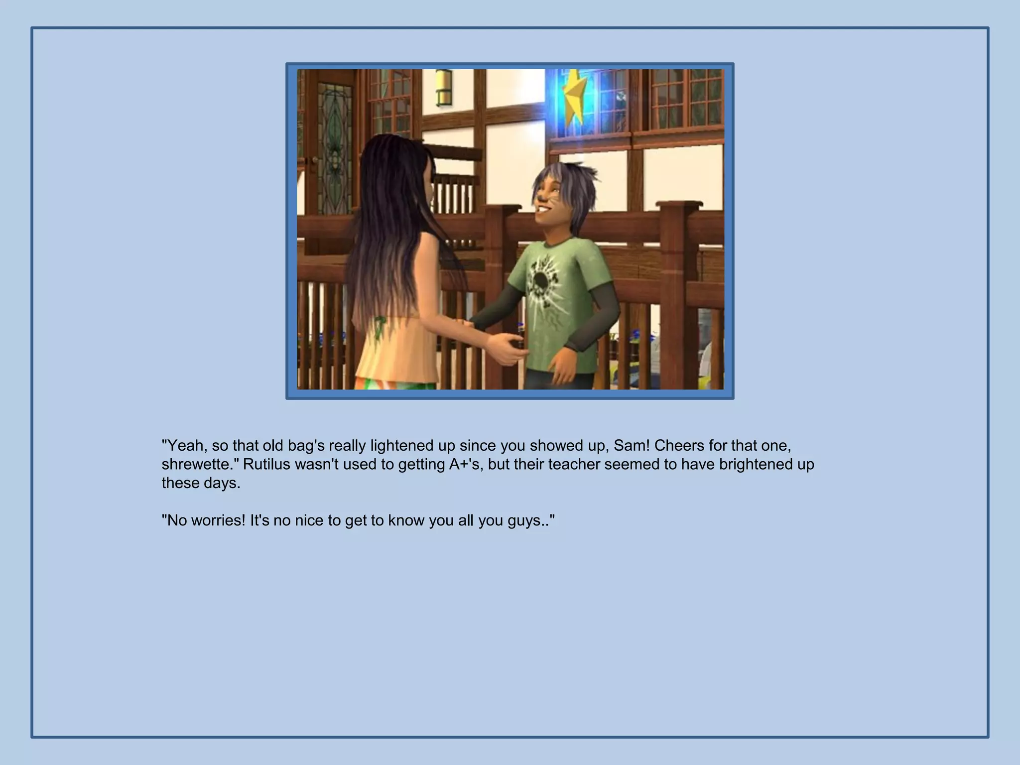 "Yeah, so that old bag's really lightened up since you showed up, Sam! Cheers for that one,
shrewette." Rutilus wasn't used to getting A+'s, but their teacher seemed to have brightened up
these days.

"No worries! It's no nice to get to know you all you guys.."
 