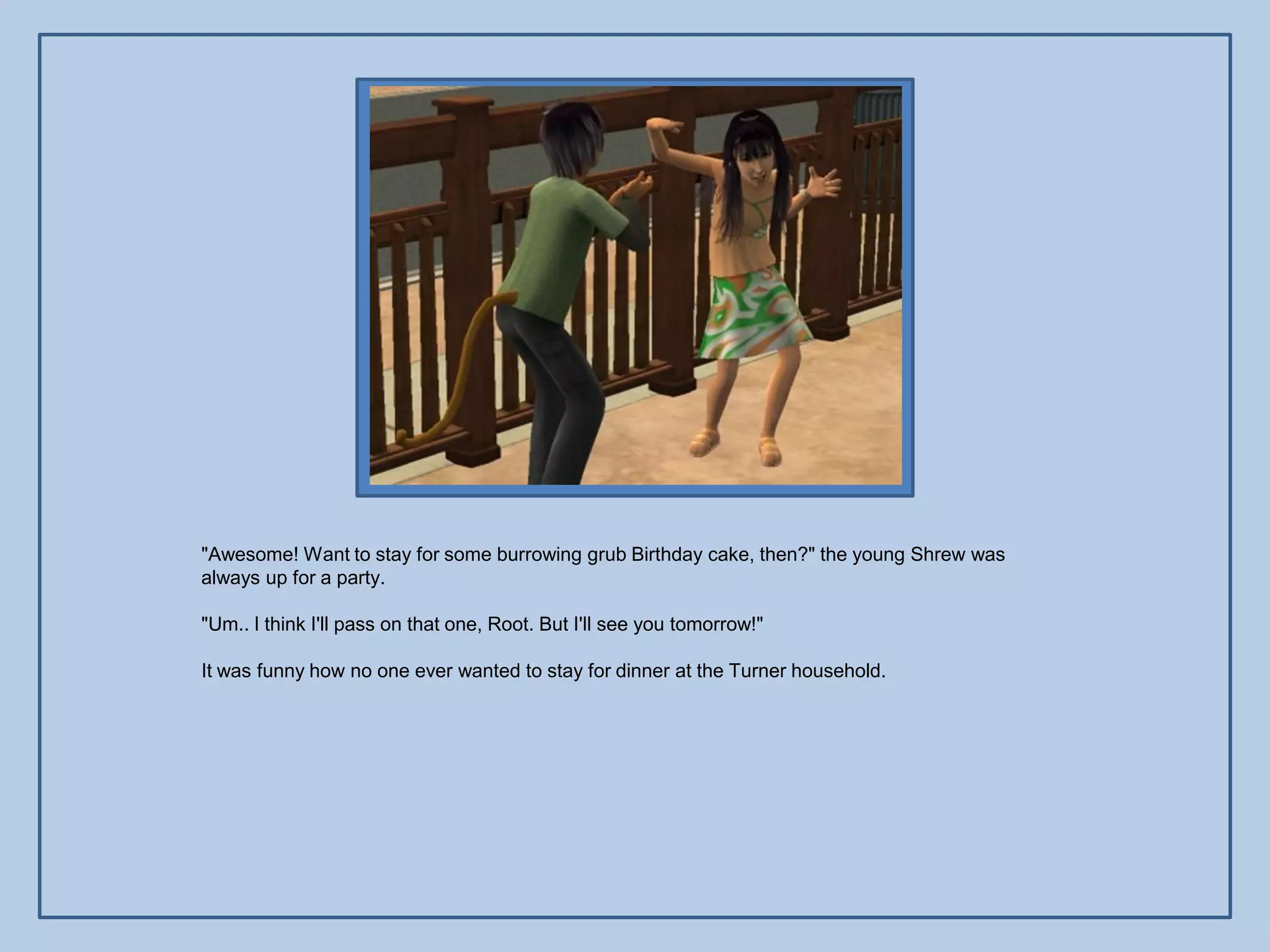 "Awesome! Want to stay for some burrowing grub Birthday cake, then?" the young Shrew was
always up for a party.

"Um.. I think I'll pass on that one, Root. But I'll see you tomorrow!"

It was funny how no one ever wanted to stay for dinner at the Turner household.
 