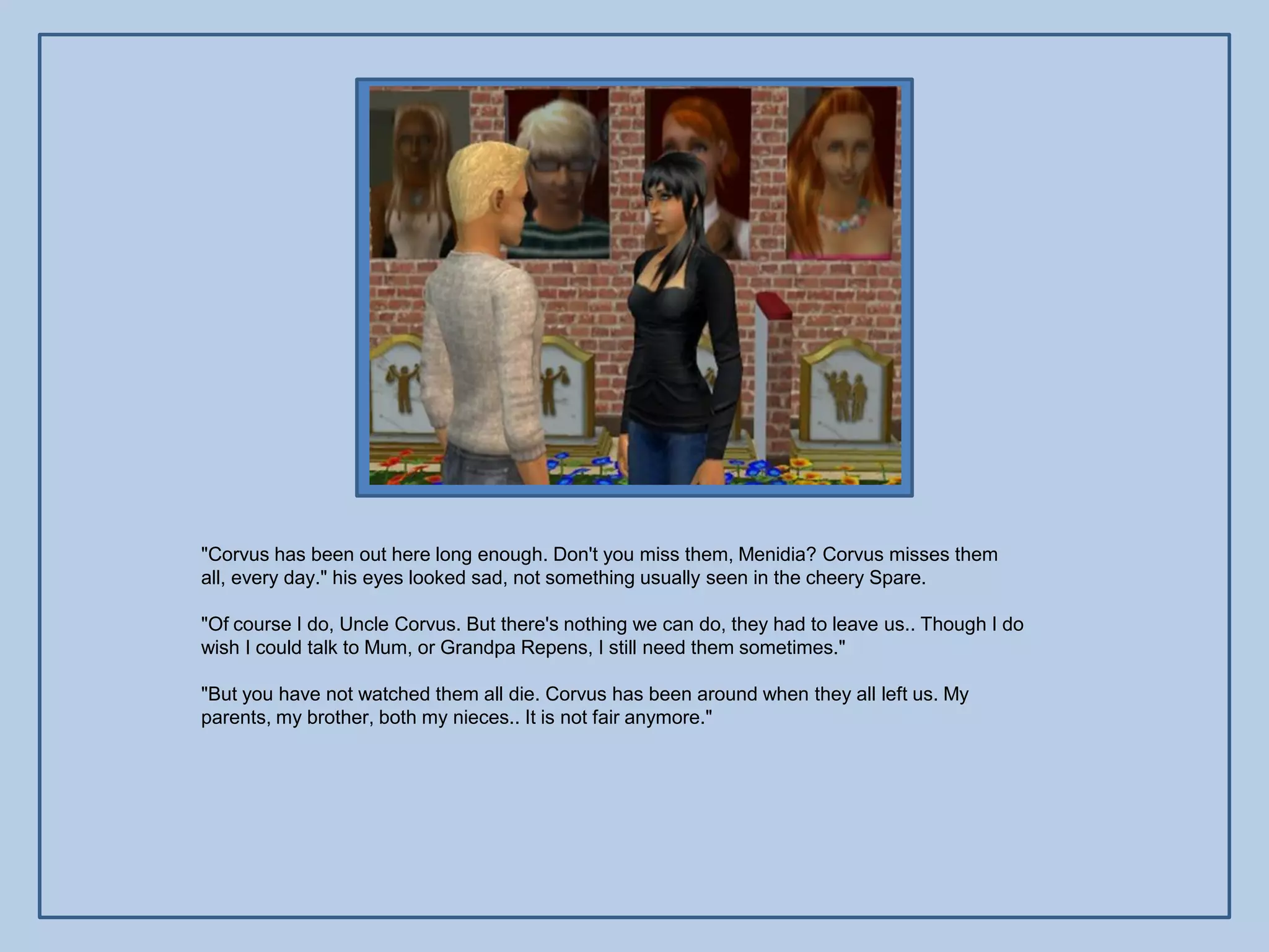 "Corvus has been out here long enough. Don't you miss them, Menidia? Corvus misses them
all, every day." his eyes looked sad, not something usually seen in the cheery Spare.

"Of course I do, Uncle Corvus. But there's nothing we can do, they had to leave us.. Though I do
wish I could talk to Mum, or Grandpa Repens, I still need them sometimes."

"But you have not watched them all die. Corvus has been around when they all left us. My
parents, my brother, both my nieces.. It is not fair anymore."
 