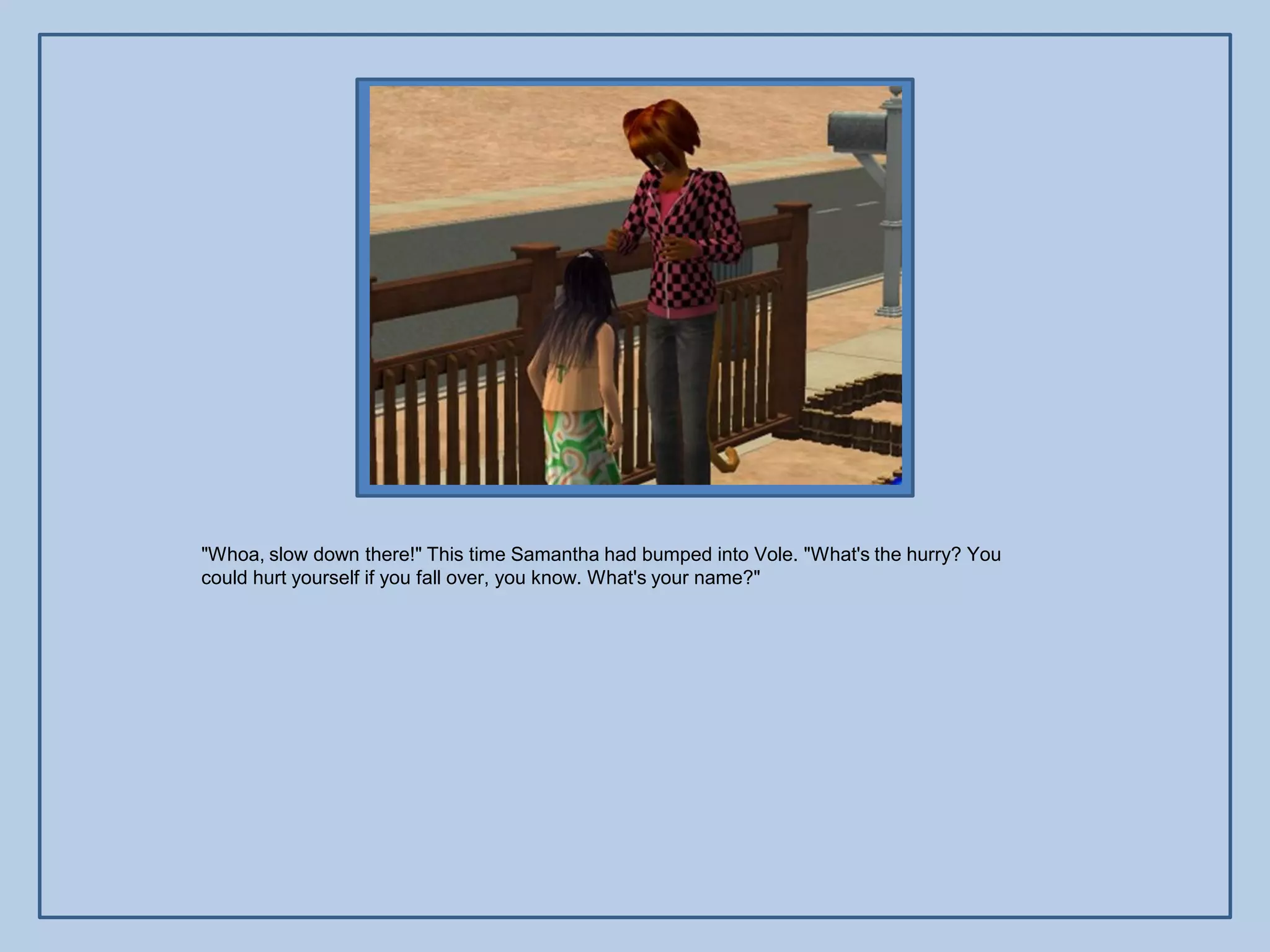 "Whoa, slow down there!" This time Samantha had bumped into Vole. "What's the hurry? You
could hurt yourself if you fall over, you know. What's your name?"
 