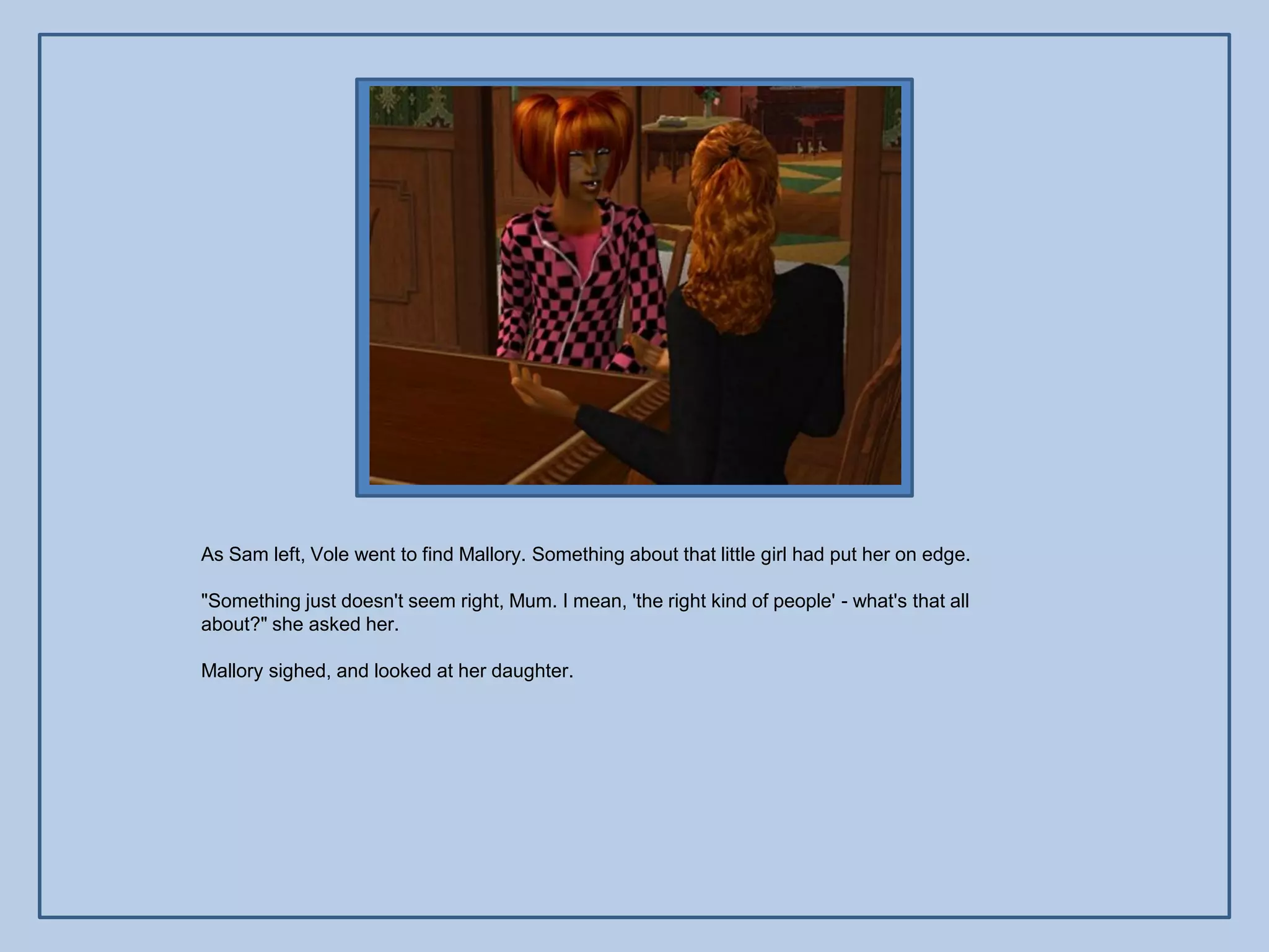 As Sam left, Vole went to find Mallory. Something about that little girl had put her on edge.

"Something just doesn't seem right, Mum. I mean, 'the right kind of people' - what's that all
about?" she asked her.

Mallory sighed, and looked at her daughter.
 