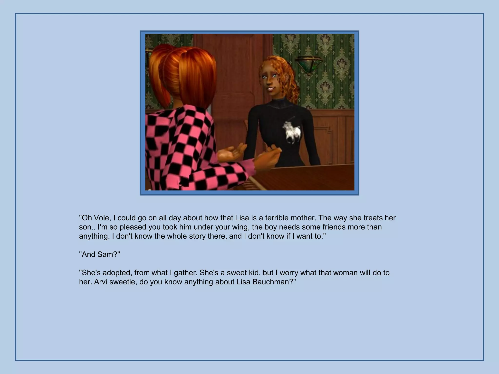 "Oh Vole, I could go on all day about how that Lisa is a terrible mother. The way she treats her
son.. I'm so pleased you took him under your wing, the boy needs some friends more than
anything. I don't know the whole story there, and I don't know if I want to."

"And Sam?"

"She's adopted, from what I gather. She's a sweet kid, but I worry what that woman will do to
her. Arvi sweetie, do you know anything about Lisa Bauchman?"
 