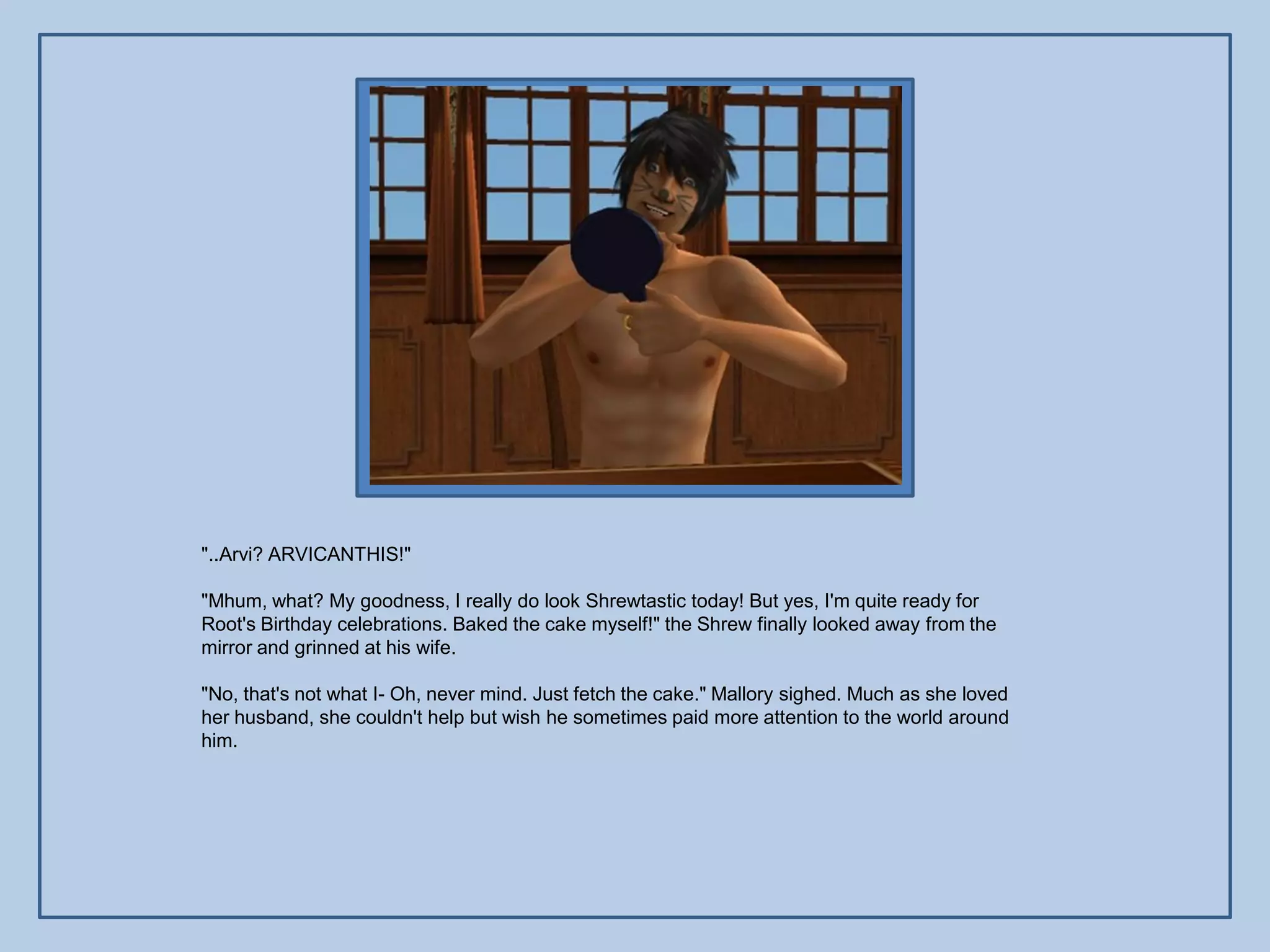 "..Arvi? ARVICANTHIS!"

"Mhum, what? My goodness, I really do look Shrewtastic today! But yes, I'm quite ready for
Root's Birthday celebrations. Baked the cake myself!" the Shrew finally looked away from the
mirror and grinned at his wife.

"No, that's not what I- Oh, never mind. Just fetch the cake." Mallory sighed. Much as she loved
her husband, she couldn't help but wish he sometimes paid more attention to the world around
him.
 