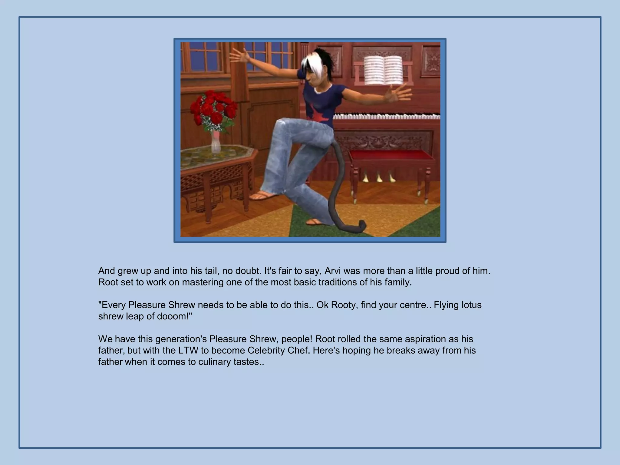 And grew up and into his tail, no doubt. It's fair to say, Arvi was more than a little proud of him.
Root set to work on mastering one of the most basic traditions of his family.

"Every Pleasure Shrew needs to be able to do this.. Ok Rooty, find your centre.. Flying lotus
shrew leap of dooom!"

We have this generation's Pleasure Shrew, people! Root rolled the same aspiration as his
father, but with the LTW to become Celebrity Chef. Here's hoping he breaks away from his
father when it comes to culinary tastes..
 