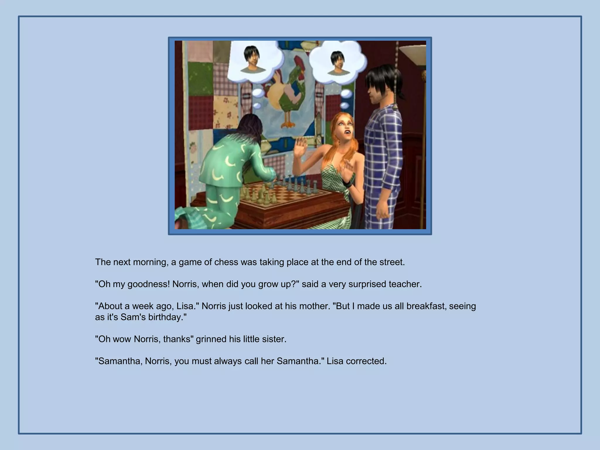 The next morning, a game of chess was taking place at the end of the street.

"Oh my goodness! Norris, when did you grow up?" said a very surprised teacher.

"About a week ago, Lisa." Norris just looked at his mother. "But I made us all breakfast, seeing
as it's Sam's birthday."

"Oh wow Norris, thanks" grinned his little sister.

"Samantha, Norris, you must always call her Samantha." Lisa corrected.
 