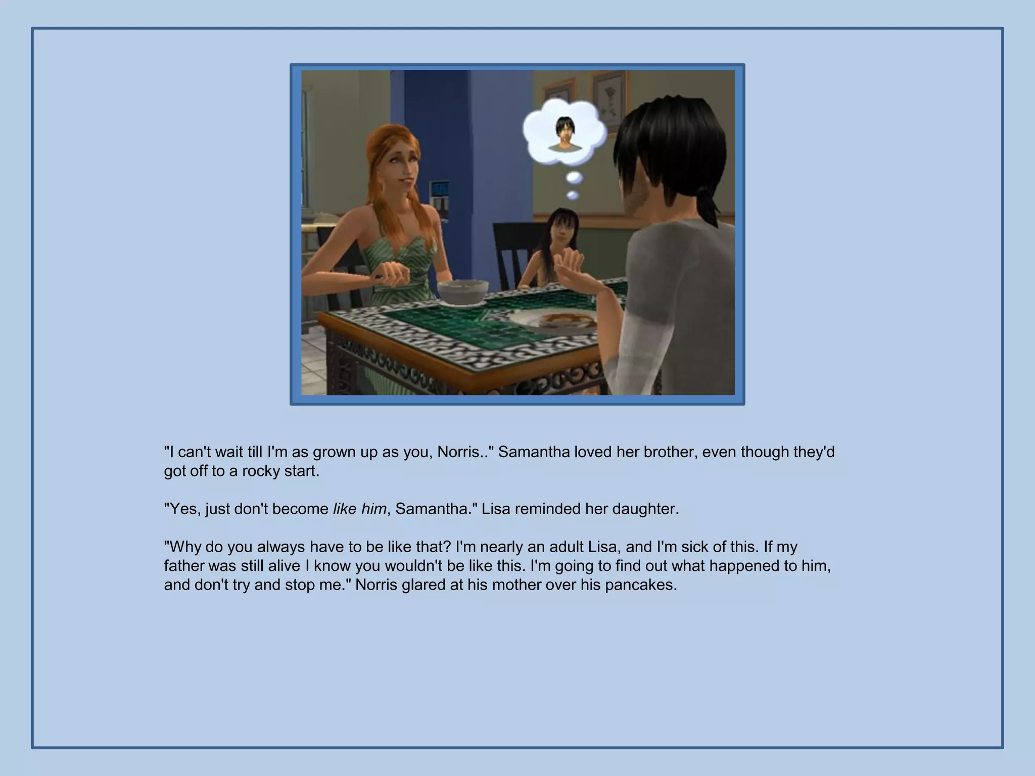 "I can't wait till I'm as grown up as you, Norris.." Samantha loved her brother, even though they'd
got off to a rocky start.

"Yes, just don't become like him, Samantha." Lisa reminded her daughter.

"Why do you always have to be like that? I'm nearly an adult Lisa, and I'm sick of this. If my
father was still alive I know you wouldn't be like this. I'm going to find out what happened to him,
and don't try and stop me." Norris glared at his mother over his pancakes.
 