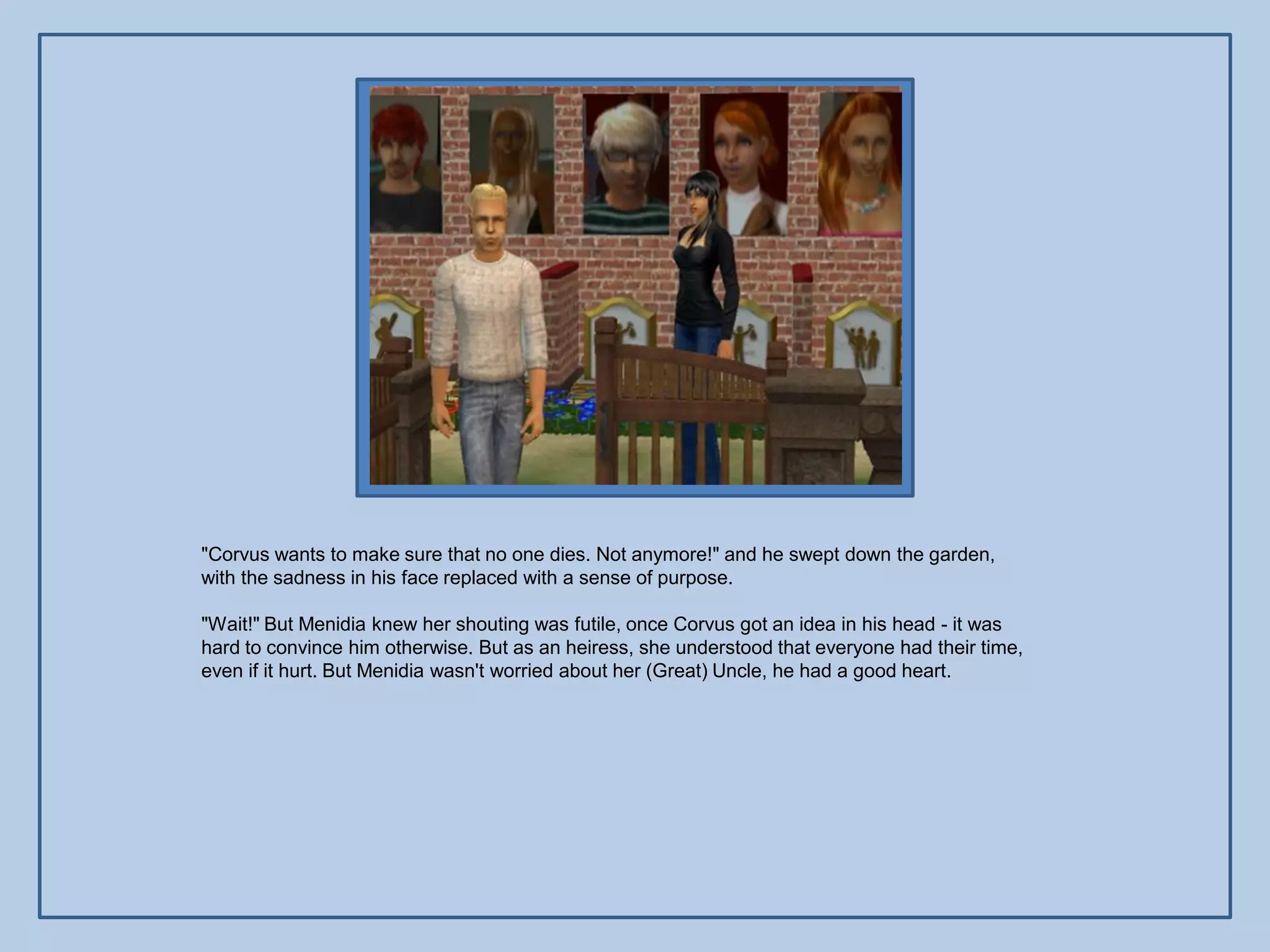 "Corvus wants to make sure that no one dies. Not anymore!" and he swept down the garden,
with the sadness in his face replaced with a sense of purpose.

"Wait!" But Menidia knew her shouting was futile, once Corvus got an idea in his head - it was
hard to convince him otherwise. But as an heiress, she understood that everyone had their time,
even if it hurt. But Menidia wasn't worried about her (Great) Uncle, he had a good heart.
 