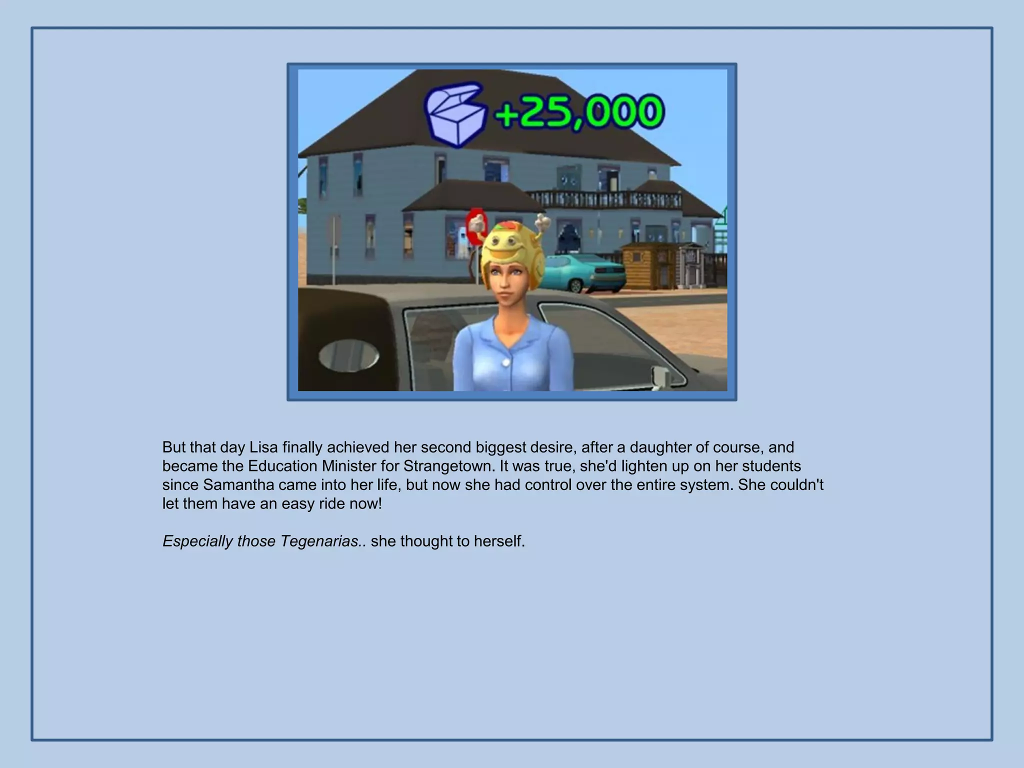But that day Lisa finally achieved her second biggest desire, after a daughter of course, and
became the Education Minister for Strangetown. It was true, she'd lighten up on her students
since Samantha came into her life, but now she had control over the entire system. She couldn't
let them have an easy ride now!

Especially those Tegenarias.. she thought to herself.
 