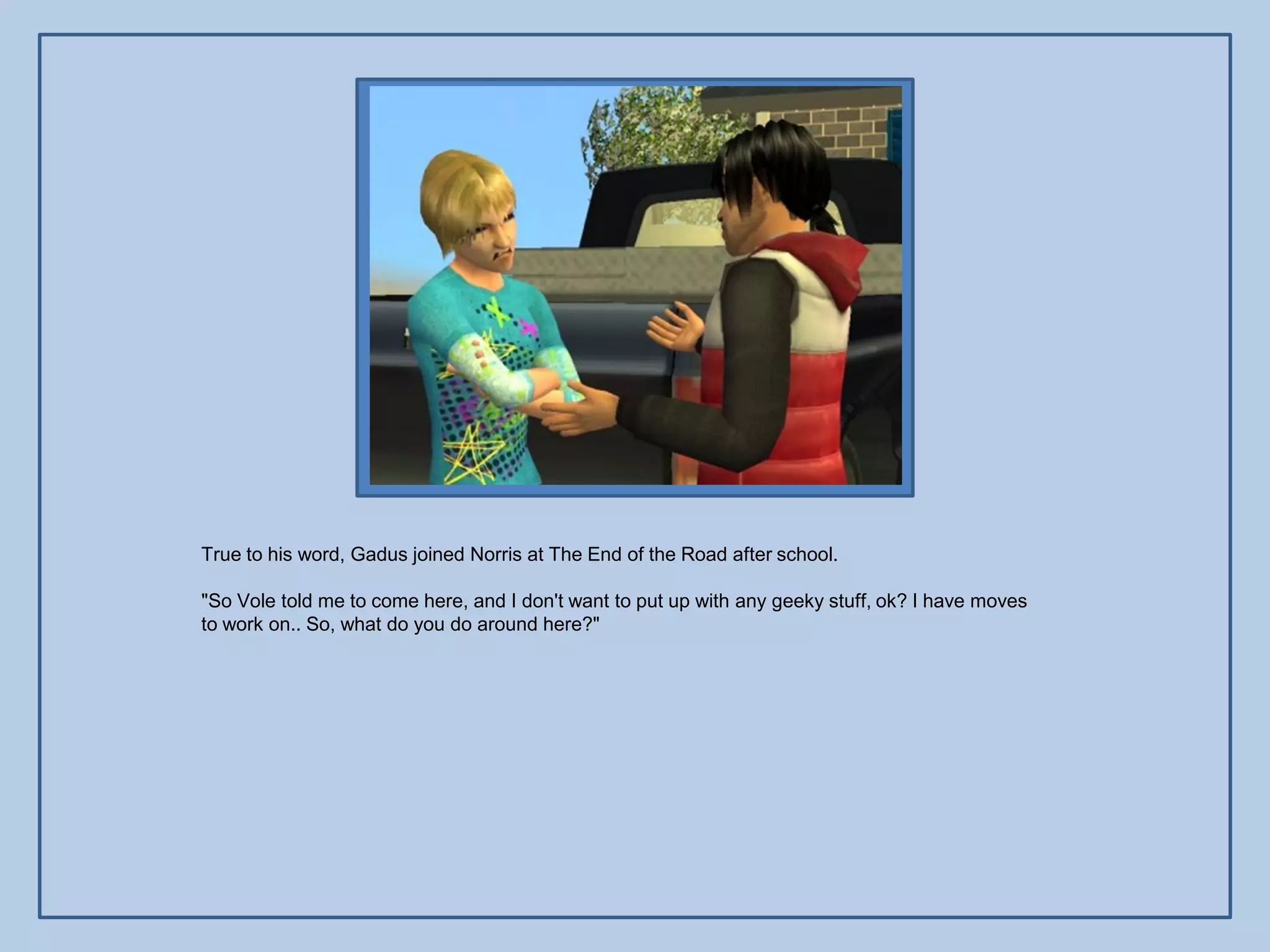 True to his word, Gadus joined Norris at The End of the Road after school.

"So Vole told me to come here, and I don't want to put up with any geeky stuff, ok? I have moves
to work on.. So, what do you do around here?"
 