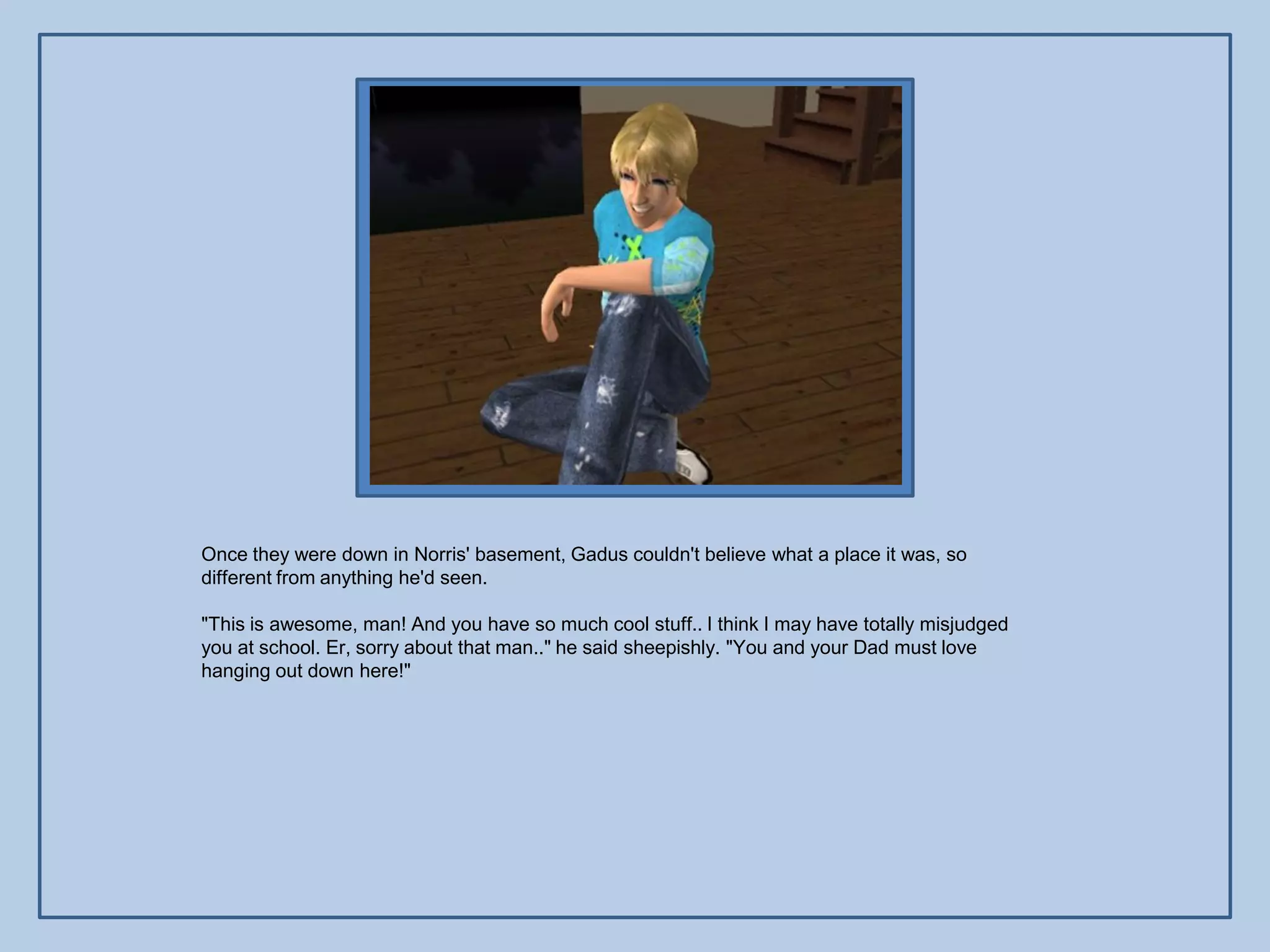 Once they were down in Norris' basement, Gadus couldn't believe what a place it was, so
different from anything he'd seen.

"This is awesome, man! And you have so much cool stuff.. I think I may have totally misjudged
you at school. Er, sorry about that man.." he said sheepishly. "You and your Dad must love
hanging out down here!"
 