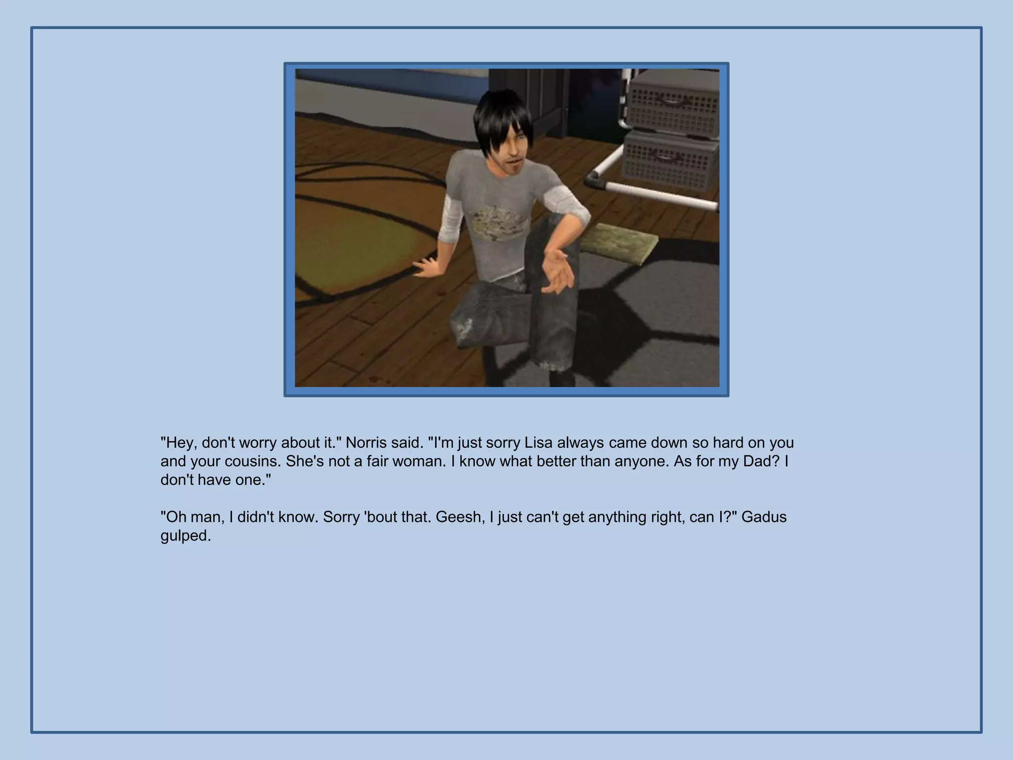 "Hey, don't worry about it." Norris said. "I'm just sorry Lisa always came down so hard on you
and your cousins. She's not a fair woman. I know what better than anyone. As for my Dad? I
don't have one."

"Oh man, I didn't know. Sorry 'bout that. Geesh, I just can't get anything right, can I?" Gadus
gulped.
 