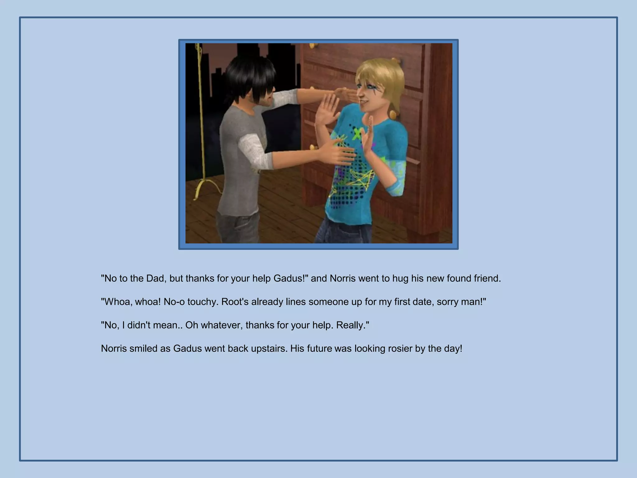 "No to the Dad, but thanks for your help Gadus!" and Norris went to hug his new found friend.

"Whoa, whoa! No-o touchy. Root's already lines someone up for my first date, sorry man!"

"No, I didn't mean.. Oh whatever, thanks for your help. Really."

Norris smiled as Gadus went back upstairs. His future was looking rosier by the day!
 