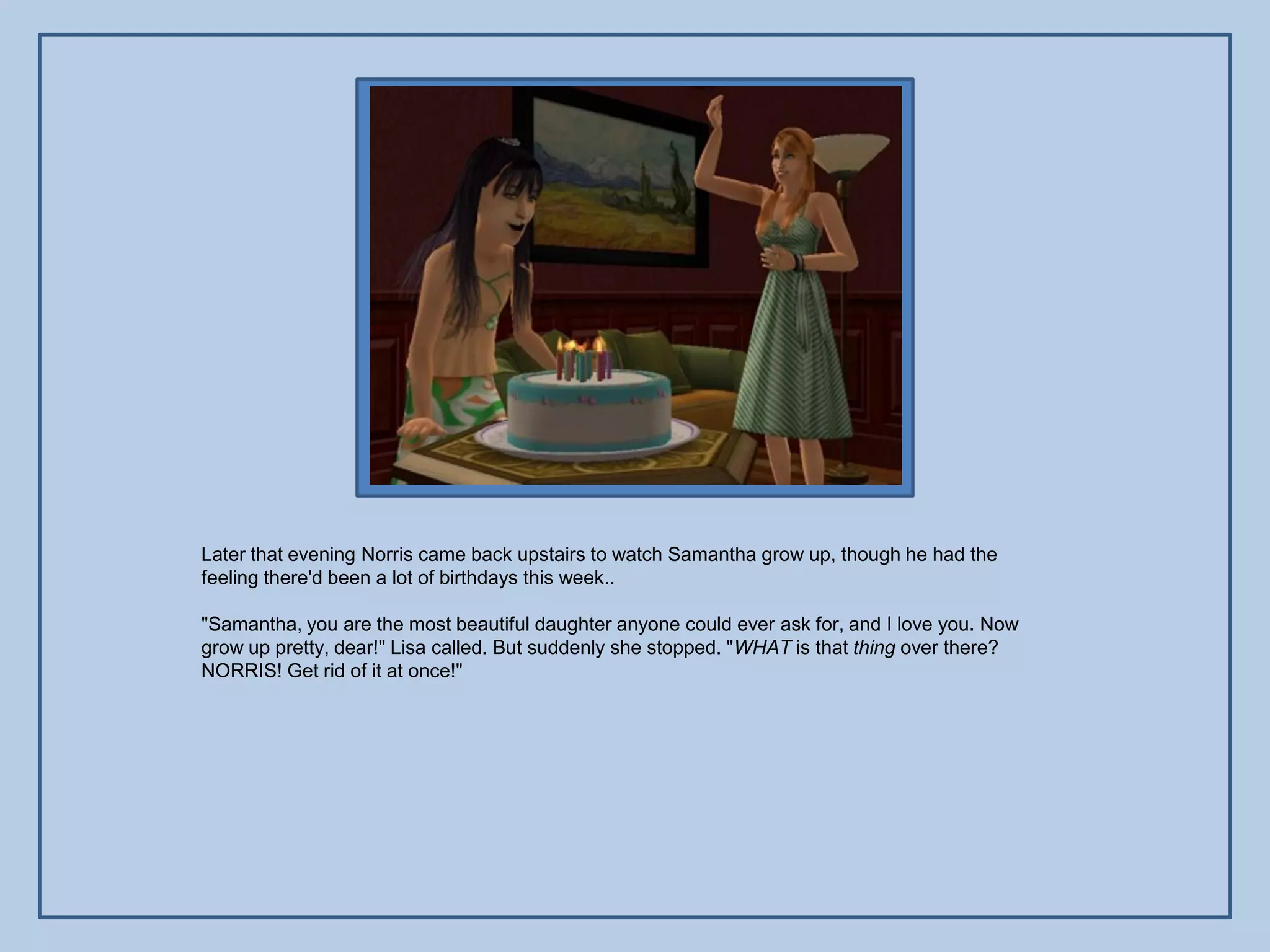 Later that evening Norris came back upstairs to watch Samantha grow up, though he had the
feeling there'd been a lot of birthdays this week..

"Samantha, you are the most beautiful daughter anyone could ever ask for, and I love you. Now
grow up pretty, dear!" Lisa called. But suddenly she stopped. "WHAT is that thing over there?
NORRIS! Get rid of it at once!"
 