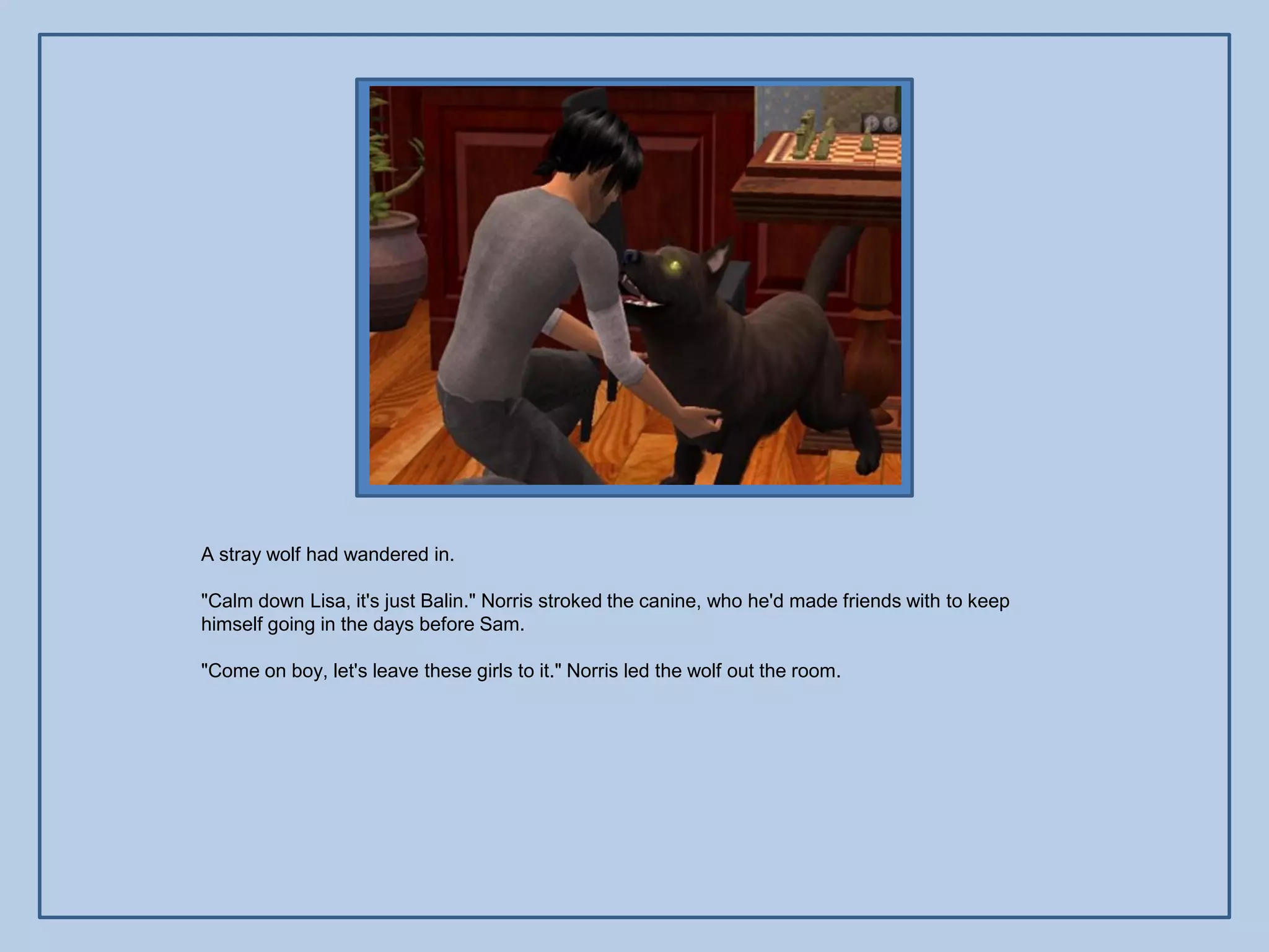 A stray wolf had wandered in.

"Calm down Lisa, it's just Balin." Norris stroked the canine, who he'd made friends with to keep
himself going in the days before Sam.

"Come on boy, let's leave these girls to it." Norris led the wolf out the room.
 