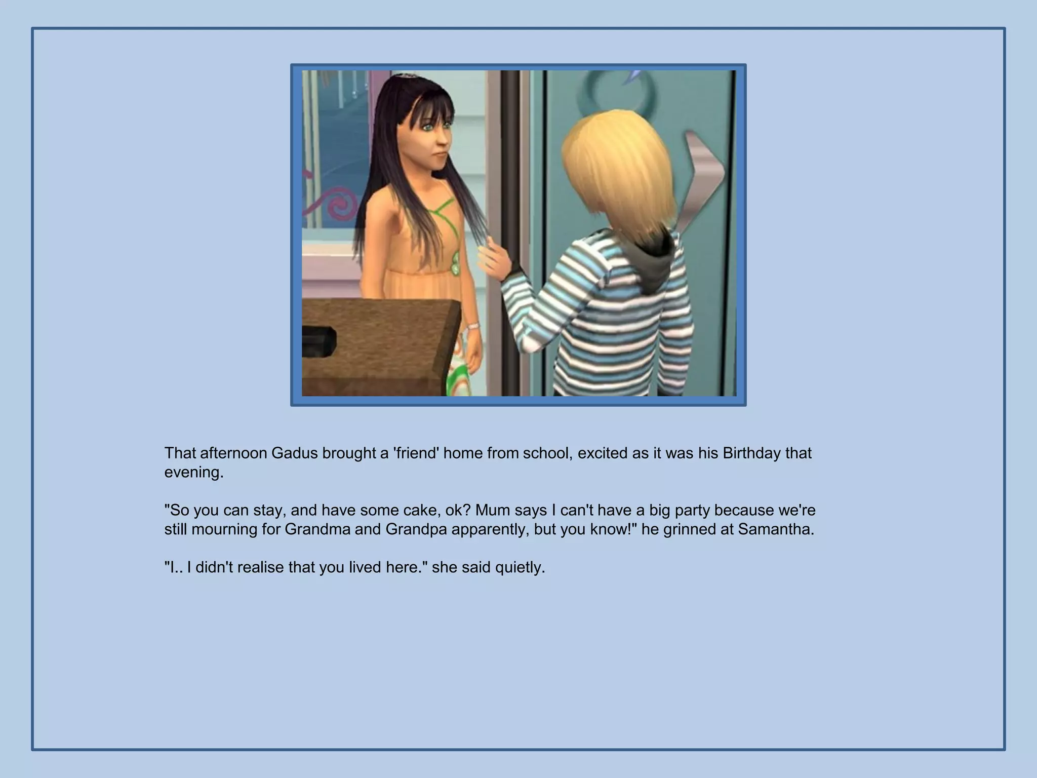That afternoon Gadus brought a 'friend' home from school, excited as it was his Birthday that
evening.

"So you can stay, and have some cake, ok? Mum says I can't have a big party because we're
still mourning for Grandma and Grandpa apparently, but you know!" he grinned at Samantha.

"I.. I didn't realise that you lived here." she said quietly.
 