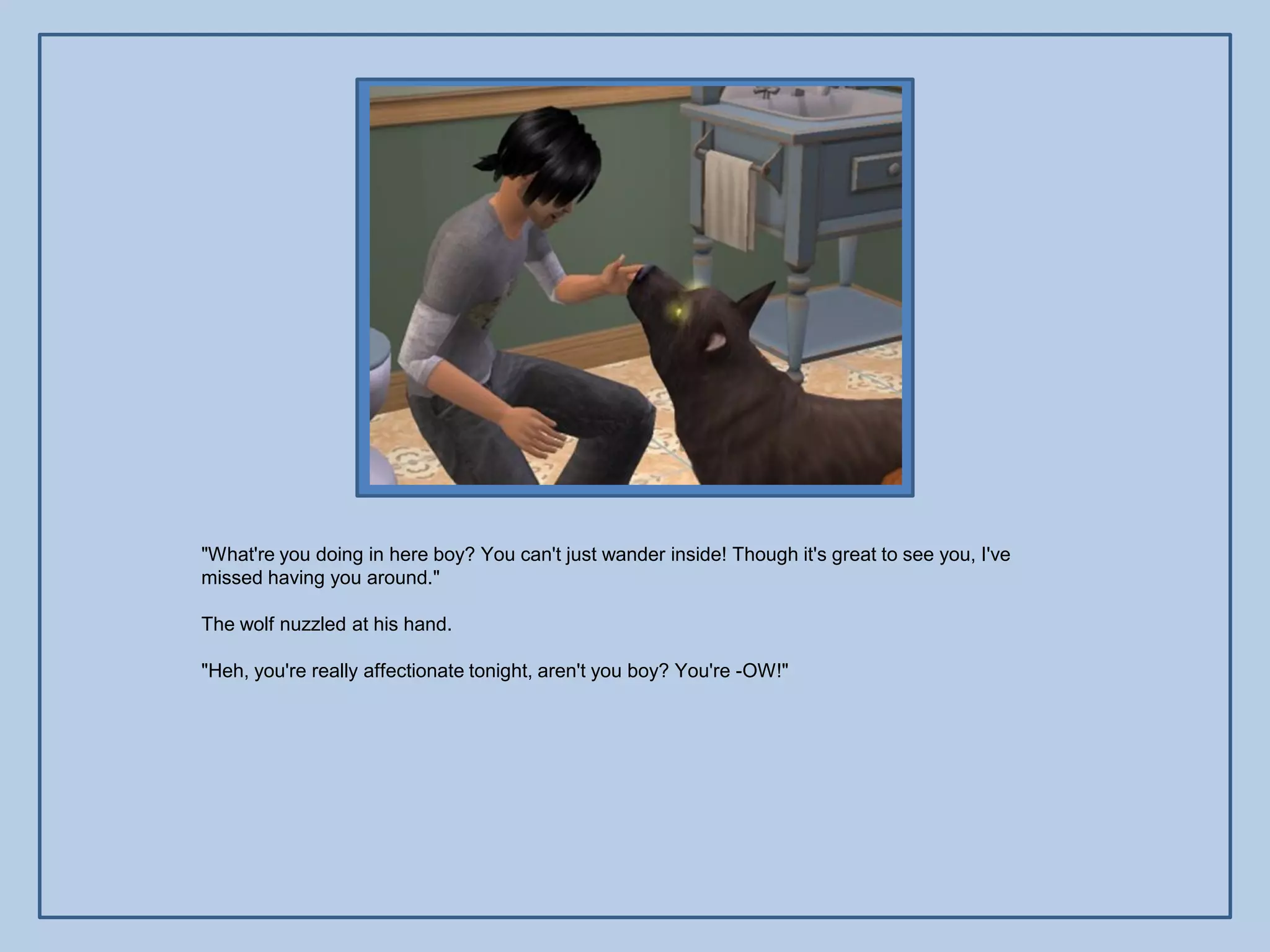 "What're you doing in here boy? You can't just wander inside! Though it's great to see you, I've
missed having you around."

The wolf nuzzled at his hand.

"Heh, you're really affectionate tonight, aren't you boy? You're -OW!"
 