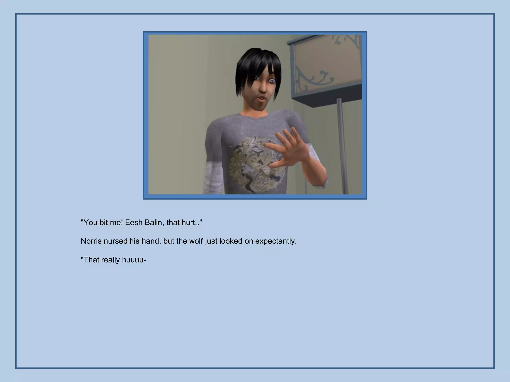 "You bit me! Eesh Balin, that hurt.."

Norris nursed his hand, but the wolf just looked on expectantly.

"That really huuuu-
 