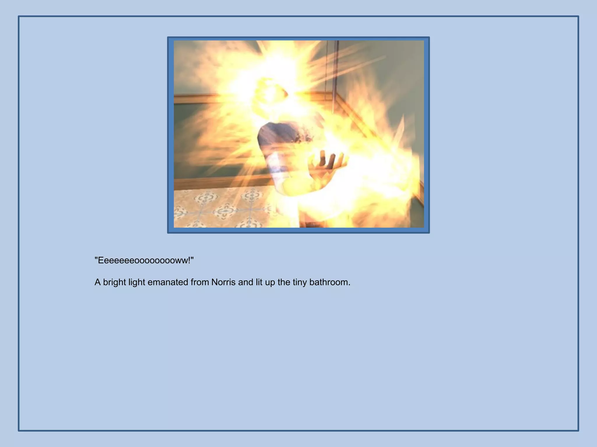 "Eeeeeeeooooooooww!"

A bright light emanated from Norris and lit up the tiny bathroom.
 