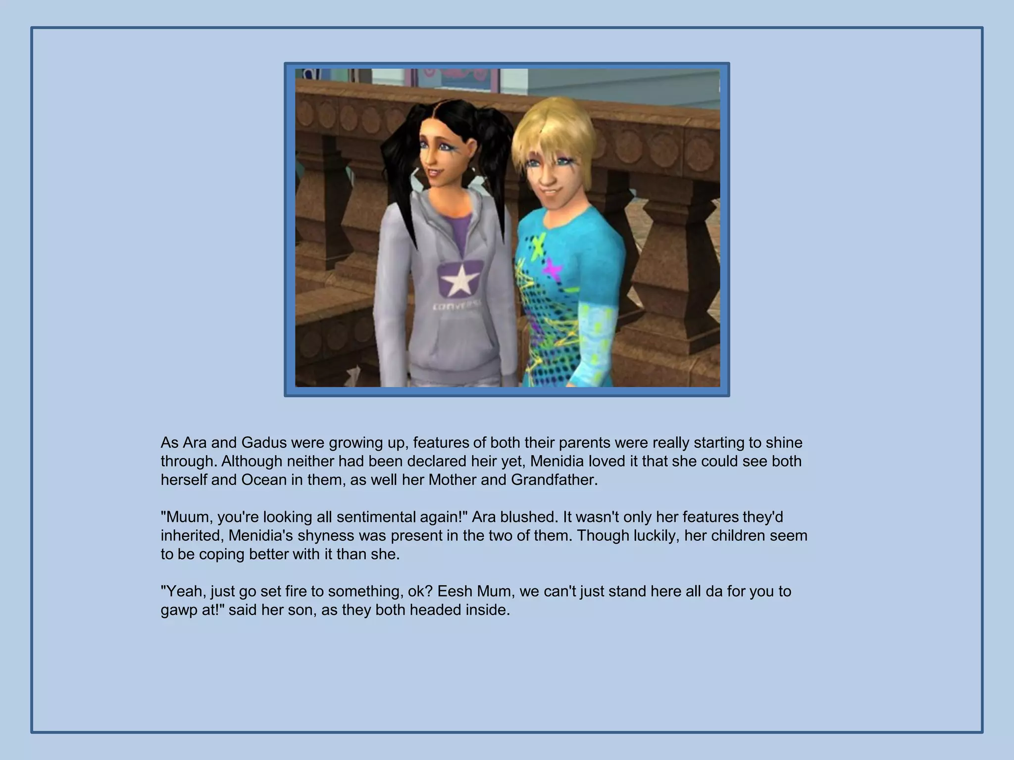 As Ara and Gadus were growing up, features of both their parents were really starting to shine
through. Although neither had been declared heir yet, Menidia loved it that she could see both
herself and Ocean in them, as well her Mother and Grandfather.

"Muum, you're looking all sentimental again!" Ara blushed. It wasn't only her features they'd
inherited, Menidia's shyness was present in the two of them. Though luckily, her children seem
to be coping better with it than she.

"Yeah, just go set fire to something, ok? Eesh Mum, we can't just stand here all da for you to
gawp at!" said her son, as they both headed inside.
 