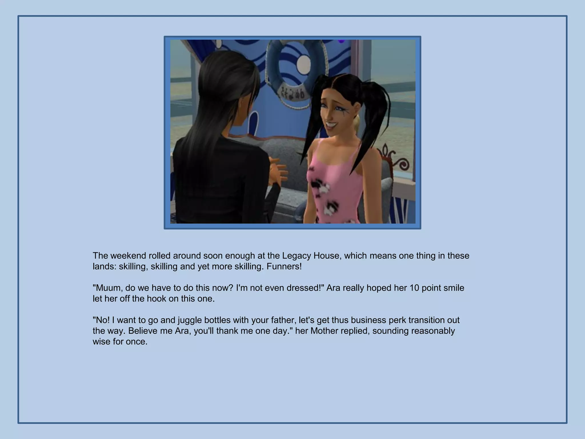 The weekend rolled around soon enough at the Legacy House, which means one thing in these
lands: skilling, skilling and yet more skilling. Funners!

"Muum, do we have to do this now? I'm not even dressed!" Ara really hoped her 10 point smile
let her off the hook on this one.

"No! I want to go and juggle bottles with your father, let's get thus business perk transition out
the way. Believe me Ara, you'll thank me one day." her Mother replied, sounding reasonably
wise for once.
 
