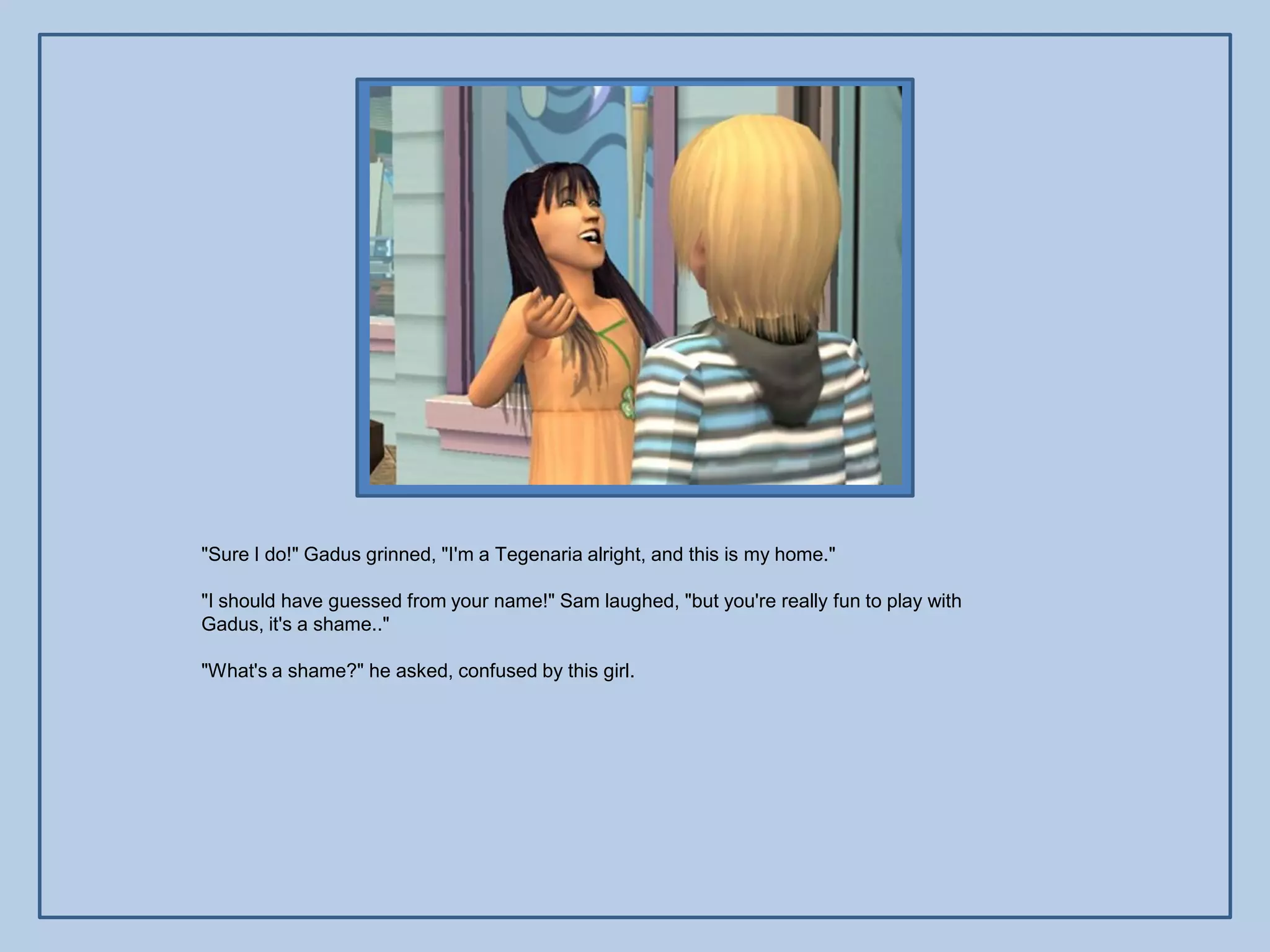 "Sure I do!" Gadus grinned, "I'm a Tegenaria alright, and this is my home."

"I should have guessed from your name!" Sam laughed, "but you're really fun to play with
Gadus, it's a shame.."

"What's a shame?" he asked, confused by this girl.
 